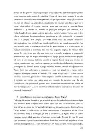 200
porque um dos grandes objetivos passa pela criação de postos de trabalho (conseguimos
neste momento dois postos de trabalho), porque de facto esse também é um dos
objetivos da instituição enquanto resposta social, que é promover a integração social das
pessoas em situação de exclusão, nomeadamente as pessoas sem-abrigo, que são o
nosso público-alvo. O terceiro objetivo passa por assegurar a sustentabilidade
ambiental, (…) através do método de produção biológico que fazemos, e a
rentabilização de um espaço agrícola que estava subaproveitado. Temos aqui os três
pilares tradicionais da sustentabilidade (económica, social e ambiental). No essencial
este é o projeto. Um projeto concebido numa linha de estreita articulação
interinstitucional com entidades do mundo académico e do mundo empresarial. Esta
proximidade entre a atualização cientifica de procedimentos e o conhecimento do
mercado empresarial é importante para nós, pois enquanto empresa do Terceiro Setor
somos de certa forma um pilar que junto com o mundo académico e empresarial
podemos criar aqui um projeto muito engraçado e julgo que os parceiros deste projeto,
tal como a Universidade Católica, também a empresa Sousa Camp que se aliou ao
projeto recentemente para colaborar connosco na questão do embalamento, etiquetagem
e transporte do produto, temos o grupo Jerónimo Martins, através do supermercados
Pingo Doce para colocarem os produtos à venda nas prateleiras e temos outras
empresas, como por exemplo a Fundação EDP, temos a Mycotrend (…) uma empresa
encubada na católica, para além de outras empresas também encubadas na católica. Este
é portanto um projeto que reúne aqui um conjunto de parceiros que lhe dão
credibilidade e lhe permitem ir, passo a passo, construindo um caminho que tem de ser
feito às “apalpadelas” (…) por não temos nenhum exemplo anterior onde possamos ter
pontos de comparação”.
5. Como funciona e quais os apoios/recursos de que dispõe?
“Não não. Os apoios financeiros que a instituição tem são apoios financeiros concedidos
pela fundação EDP e depois temos outros apoio que não são financeiros, mas são
convertíveis a…e que são por exemplo serviços…se colocarmos aqui a Empresa Sousa
Camp, ao fazer o embalamento, ao fazer a etiquetagem, o transporte e ao não cobrar
absolutamente nada à instituição, já está a contribuir (…) Agora, todos os outros
parceiros: universidade católica, Mycotrend, a associação florestal do vale do sousa
(que prestou serviços com os seus sapadores florestais a parafinar etc.) ajudou a montar
a infraestrutura produtiva…foram remunerados. Os parceiros também são remunerados,
 