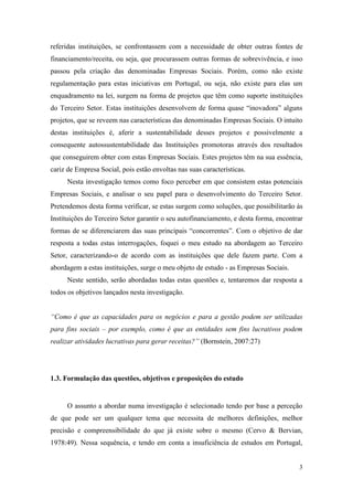 3
referidas instituições, se confrontassem com a necessidade de obter outras fontes de
financiamento/receita, ou seja, que procurassem outras formas de sobrevivência, e isso
passou pela criação das denominadas Empresas Sociais. Porém, como não existe
regulamentação para estas iniciativas em Portugal, ou seja, não existe para elas um
enquadramento na lei, surgem na forma de projetos que têm como suporte instituições
do Terceiro Setor. Estas instituições desenvolvem de forma quase “inovadora” alguns
projetos, que se reveem nas características das denominadas Empresas Sociais. O intuito
destas instituições é, aferir a sustentabilidade desses projetos e possivelmente a
consequente autossustentabilidade das Instituições promotoras através dos resultados
que conseguirem obter com estas Empresas Sociais. Estes projetos têm na sua essência,
cariz de Empresa Social, pois estão envoltas nas suas características.
Nesta investigação temos como foco perceber em que consistem estas potenciais
Empresas Sociais, e analisar o seu papel para o desenvolvimento do Terceiro Setor.
Pretendemos desta forma verificar, se estas surgem como soluções, que possibilitarão às
Instituições do Terceiro Setor garantir o seu autofinanciamento, e desta forma, encontrar
formas de se diferenciarem das suas principais “concorrentes”. Com o objetivo de dar
resposta a todas estas interrogações, foquei o meu estudo na abordagem ao Terceiro
Setor, caracterizando-o de acordo com as instituições que dele fazem parte. Com a
abordagem a estas instituições, surge o meu objeto de estudo - as Empresas Sociais.
Neste sentido, serão abordadas todas estas questões e, tentaremos dar resposta a
todos os objetivos lançados nesta investigação.
“Como é que as capacidades para os negócios e para a gestão podem ser utilizadas
para fins sociais – por exemplo, como é que as entidades sem fins lucrativos podem
realizar atividades lucrativas para gerar receitas?” (Bornstein, 2007:27)
1.3. Formulação das questões, objetivos e proposições do estudo
O assunto a abordar numa investigação é selecionado tendo por base a perceção
de que pode ser um qualquer tema que necessita de melhores definições, melhor
precisão e compreensibilidade do que já existe sobre o mesmo (Cervo & Bervian,
1978:49). Nessa sequência, e tendo em conta a insuficiência de estudos em Portugal,
 