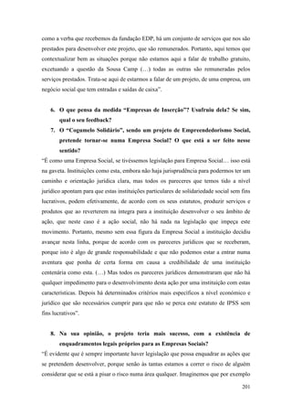 201
como a verba que recebemos da fundação EDP, há um conjunto de serviços que nos são
prestados para desenvolver este projeto, que são remunerados. Portanto, aqui temos que
contextualizar bem as situações porque não estamos aqui a falar de trabalho gratuito,
excetuando a questão da Sousa Camp (…) todas as outras são remuneradas pelos
serviços prestados. Trata-se aqui de estarmos a falar de um projeto, de uma empresa, um
negócio social que tem entradas e saídas de caixa”.
6. O que pensa da medida “Empresas de Inserção”? Usufruiu dela? Se sim,
qual o seu feedback?
7. O “Cogumelo Solidário”, sendo um projeto de Empreendedorismo Social,
pretende tornar-se numa Empresa Social? O que está a ser feito nesse
sentido?
“É como uma Empresa Social, se tivéssemos legislação para Empresa Social… isso está
na gaveta. Instituições como esta, embora não haja jurisprudência para podermos ter um
caminho e orientação jurídica clara, mas todos os pareceres que temos tido a nível
jurídico apontam para que estas instituições particulares de solidariedade social sem fins
lucrativos, podem efetivamente, de acordo com os seus estatutos, produzir serviços e
produtos que ao reverterem na íntegra para a instituição desenvolver o seu âmbito de
ação, que neste caso é a ação social, não há nada na legislação que impeça este
movimento. Portanto, mesmo sem essa figura da Empresa Social a instituição decidiu
avançar nesta linha, porque de acordo com os pareceres jurídicos que se receberam,
porque isto é algo de grande responsabilidade e que não podemos estar a entrar numa
aventura que ponha de certa forma em causa a credibilidade de uma instituição
centenária como esta. (…) Mas todos os pareceres jurídicos demonstraram que não há
qualquer impedimento para o desenvolvimento desta ação por uma instituição com estas
características. Depois há determinados critérios mais específicos a nível económico e
jurídico que são necessários cumprir para que não se perca este estatuto de IPSS sem
fins lucrativos”.
8. Na sua opinião, o projeto teria mais sucesso, com a existência de
enquadramentos legais próprios para as Empresas Sociais?
“É evidente que é sempre importante haver legislação que possa enquadrar as ações que
se pretendem desenvolver, porque senão às tantas estamos a correr o risco de alguém
considerar que se está a pisar o risco numa área qualquer. Imaginemos que por exemplo
 