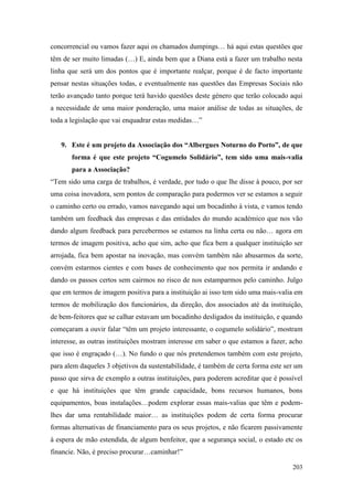 203
concorrencial ou vamos fazer aqui os chamados dumpings… há aqui estas questões que
têm de ser muito limadas (…) E, ainda bem que a Diana está a fazer um trabalho nesta
linha que será um dos pontos que é importante realçar, porque é de facto importante
pensar nestas situações todas, e eventualmente nas questões das Empresas Sociais não
terão avançado tanto porque terá havido questões deste género que terão colocado aqui
a necessidade de uma maior ponderação, uma maior análise de todas as situações, de
toda a legislação que vai enquadrar estas medidas…”
9. Este é um projeto da Associação dos “Albergues Noturno do Porto”, de que
forma é que este projeto “Cogumelo Solidário”, tem sido uma mais-valia
para a Associação?
“Tem sido uma carga de trabalhos, é verdade, por tudo o que lhe disse à pouco, por ser
uma coisa inovadora, sem pontos de comparação para podermos ver se estamos a seguir
o caminho certo ou errado, vamos navegando aqui um bocadinho à vista, e vamos tendo
também um feedback das empresas e das entidades do mundo académico que nos vão
dando algum feedback para percebermos se estamos na linha certa ou não… agora em
termos de imagem positiva, acho que sim, acho que fica bem a qualquer instituição ser
arrojada, fica bem apostar na inovação, mas convém também não abusarmos da sorte,
convém estarmos cientes e com bases de conhecimento que nos permita ir andando e
dando os passos certos sem cairmos no risco de nos estamparmos pelo caminho. Julgo
que em termos de imagem positiva para a instituição ai isso tem sido uma mais-valia em
termos de mobilização dos funcionários, da direção, dos associados até da instituição,
de bem-feitores que se calhar estavam um bocadinho desligados da instituição, e quando
começaram a ouvir falar “têm um projeto interessante, o cogumelo solidário”, mostram
interesse, as outras instituições mostram interesse em saber o que estamos a fazer, acho
que isso é engraçado (…). No fundo o que nós pretendemos também com este projeto,
para alem daqueles 3 objetivos da sustentabilidade, é também de certa forma este ser um
passo que sirva de exemplo a outras instituições, para poderem acreditar que é possível
e que há instituições que têm grande capacidade, bons recursos humanos, bons
equipamentos, boas instalações…podem explorar essas mais-valias que têm e podem-
lhes dar uma rentabilidade maior… as instituições podem de certa forma procurar
formas alternativas de financiamento para os seus projetos, e não ficarem passivamente
à espera de mão estendida, de algum benfeitor, que a segurança social, o estado etc os
financie. Não, é preciso procurar…caminhar!”
 