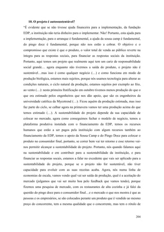 204
10. O projeto é autossustentável?
“É evidente que se não tivesse ajuda financeira para a implementação, da fundação
EDP, a instituição não teria dinheiro para o implementar. Não! Portanto, esta ajuda para
a implementação, para o arranque é fundamental, a ajuda da sousa camp é fundamental,
do pingo doce é fundamental, porque não nos estão a cobrar. O objetivo e o
compromisso que existe é que o produto, o valor total de venda ao público reverte na
íntegra para as respostas sociais, para financiar as respostas sociais da instituição.
Portanto, aqui temos um projeto que realmente aqui tem um cariz de responsabilidade
social grande… agora enquanto não tivermos a saída do produto, o projeto não é
sustentável…mas isso é como qualquer negócio (…) e como funciona em modo de
produção biológica, estamos mais sujeitos, porque nós usamos tecnologia para alterar as
condições naturais, o ciclo natural da produção, estamos sujeitos por exemplo ao frio,
ao vento (…): nesta primeira frutificação em outubro tivemos menos produção do que o
que era estimado pelos engenheiros que nos dão apoio, que são os engenheiros da
universidade católica da Mycotrend (…). Ficou aquém da produção estimada, mas isso
faz parte do ciclo, se calhar agora na primavera vamos ter uma produção acima do que
temos estimado (…). A sustentabilidade do projeto depende da sua capacidade de
colocar no mercado, agora como conseguimos fechar o modelo de negócio, temos a
plataforma produtiva instalada com o financiamento da EDP, temos os recursos
humanos que estão a ser pagos pela instituição com algum recursos também ao
financiamento da EDP, temos o apoio da Sousa Camp e do Pingo Doce para colocar o
produto no consumidor final, portanto, se correr bem vai ter retorno e esse retorno vai-
nos permitir alcançar a sustentabilidade do projeto. Portanto, nós quando falamos aqui
na sustentabilidade e em contribuir para a sustentabilidade da instituição, e para
financiar as respostas socais, estamos a falar no excedente que vais ser aplicado para a
sustentabilidade do projeto, porque se o projeto não for sustentável, não tiver
capacidade para evoluir com as suas receitas acaba. Agora, nós numa linha de
economias de escala, vamos vendo qual vai ser saída de produção, qual é a aceitação do
mercado (julgamos que vai ser muito boa pelo feedback que vamos tendo), porque
fizemos uma pesquisa de mercado, com os restaurantes de alta cozinha e já falei da
questão do pingo doce para o consumidor final…e o mercado o que nos mostra é que as
pessoas e os empresários, se são colocados perante um produto que é vendido ao mesmo
preço do concorrente, tem a mesma qualidade que o concorrente, mas tem o rótulo de
 