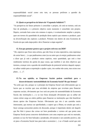 205
responsabilidade social como este tem, as pessoas preferem a questão da
responsabilidade social”.
11. Quais as perspetivas de futuro do “Cogumelo Solidário”?
“As perspetivas de futuro primeiro é consolidar o projeto, ele está no terreno, está em
fase de produção, e o primeiro objetivo neste momento é consolidar este projeto.
Depois, correndo bem como nós estamos à espera, é eventualmente ampliar o projeto,
quer em termos de quantidade de produção desta espécie que estamos a produzir, quer
na diversificação das espécies a produzir. Portanto isto dentro de uma Economia de
Escala em que cada etapa pode e deve financiar a etapa seguinte”.
12. Em que patamar gostava que o projeto estivesse em 2020?
“Ah, esperava que fosse uma certeza, que não fosse só uma espectativa, uma esperança
de correr bem (…) e que pudéssemos estar (eu ou outro que cá esteja), pudéssemos estar
a dizer que já está a produzir outras espécies, mais quantidade, que está a tirar
rendimento turístico da quinta de paço sousa, que também é um dois objetivos que
teremos, avançar com a questão da rentabilização do potencial turístico daquele espaço;
se calhar vender para a exportação e ajudar o país, isto sonhar não custa, mas existe esse
plano… (…)”.
13. Na sua opinião, as Empresas Sociais podem contribuir para o
desenvolvimento/ sustentabilidade da Economia Social? De que formas?
“Eu acho que sim, porque se o princípio da Empresa Social será efetivamente que os
lucros que as receitas que essa atividade da empresa que revertam para financiar
respostas sociais, obviamente que isso será um ponto de sustentabilidade da Economia
Social, das instituições (…) e se isso fosse alcançado obviamente que se calhar até
vamos retirar carga ao erário publico para financiar as instituições que irão beneficiar
desses apoios das Empresas Sociais. Obviamente que isto é um caminho muito
interessante, que merece ser aprofundado, e espero que a Diana, no estudo que está a
fazer consiga acrescentar pontos de discussão, porque é importante dentro até daquilo
que lhe falei à pouco das coisas ser bem ponderadas e vermos até que ponto uma
Empresa Social possa concorrer deslealmente com uma empresa que está no mercado,
portanto se isso for bem balizado e ponderado, obviamente é um caminho positivo, não
só para a Economia Social mas para toda a economia (…) se o Estado social que está
 