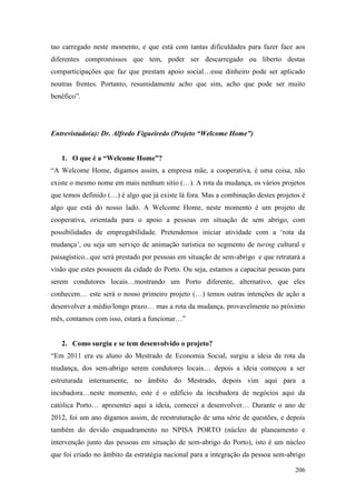 206
tao carregado neste momento, e que está com tantas dificuldades para fazer face aos
diferentes compromissos que tem, poder ser descarregado ou liberto destas
comparticipações que faz que prestam apoio social…esse dinheiro pode ser aplicado
noutras frentes. Portanto, resumidamente acho que sim, acho que pode ser muito
benéfico”.
Entrevistado(a): Dr. Alfredo Figueiredo (Projeto “Welcome Home”)
1. O que é a “Welcome Home”?
“A Welcome Home, digamos assim, a empresa mãe, a cooperativa, é uma coisa, não
existe o mesmo nome em mais nenhum sitio (…). A rota da mudança, os vários projetos
que temos definido (…) é algo que já existe lá fora. Mas a combinação destes projetos é
algo que está do nosso lado. A Welcome Home, neste momento é um projeto de
cooperativa, orientada para o apoio a pessoas em situação de sem abrigo, com
possibilidades de empregabilidade. Pretendemos iniciar atividade com a ‘rota da
mudança’, ou seja um serviço de animação turística no segmento de turing cultural e
paisagístico...que será prestado por pessoas em situação de sem-abrigo e que retratará a
visão que estes possuem da cidade do Porto. Ou seja, estamos a capacitar pessoas para
serem condutores locais…mostrando um Porto diferente, alternativo, que eles
conhecem… este será o nosso primeiro projeto (…) temos outras intenções de ação a
desenvolver a médio/longo prazo… mas a rota da mudança, provavelmente no próximo
mês, contamos com isso, estará a funcionar…”
2. Como surgiu e se tem desenvolvido o projeto?
“Em 2011 era eu aluno do Mestrado de Economia Social, surgiu a ideia da rota da
mudança, dos sem-abrigo serem condutores locais… depois a ideia começou a ser
estruturada internamente, no âmbito do Mestrado, depois vim aqui para a
incubadora…neste momento, este é o edifício da incubadora de negócios aqui da
católica Porto… apresentei aqui a ideia, comecei a desenvolver… Durante o ano de
2012, foi um ano digamos assim, de reestruturação de uma série de questões, e depois
também do devido enquadramento no NPISA PORTO (núcleo de planeamento e
intervenção junto das pessoas em situação de sem-abrigo do Porto), isto é um núcleo
que foi criado no âmbito da estratégia nacional para a integração da pessoa sem-abrigo
 