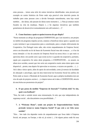 208
estas pessoas… temos uma série de outras iniciativas identificadas: uma pizzaria por
exemplo no centro histórico do Porto onde seja possível criar dois/três postos de
trabalho para estas pessoas com a devida formação naturalmente, uma loja social
também… são ideias, não passam de ideias neste momento (…). Para já estamos muito
focados na rota da mudança. Depois (…) há algumas iniciativas que também
gostaríamos de desenvolver nomeadamente um café noturno (…)”.
5. Como funciona e quais os apoios/recursos de que dispõe?
“Neste momento ao abrigo do programa COOPJOVEM, que é um incentivo, um projeto
no âmbito do programa impulso jovem, estamos a beneficiar desse apoio e quando esse
a poio terminar é que avançaremos para a constituição, para a criação efetivamente da
Cooperativa. Em Portugal como sabe, não existe enquadramento de Empresa Social,
esteve em discussão na lei de bases da Economia Social mas não avançou….e à luz da
nossa intenção e à luz do conceito de Empresa Social na nossa ótica e o que mais se
aproxima disto e de acordo com o que existe na lei é a questão da cooperativa, portanto,
opção por cooperativa foi antes deste programa, o COOPEJOVEM… eu assumi, na
altura tava sozinho, assumi que isto seria um cooperativa muito antes deste apoio estar
disponível…pronto, mas depois fui aproveitar os recursos, o recurso em questão… (…)
Até à data o único apoio, além do apoio da universidade, como já nomeie da faculdade
de educação e psicologia, aqui da área transversal da Economia Social da católica do
Porto onde se insere o Mestrado de Economia Social, aqui a própria incubadora tem um
eixo de ação de projetos sociais (…) e depois temos até à data o COOPJOVEM, através
de uma bolsa aos promotores do projeto”.
6. O que pensa da medida “Empresas de Inserção”? Usufruiu dela? Se sim,
qual o seu feedback?
“Sim, faz todo o sentido terem uma remuneração, lá está, que seja independentes da
segurança social…não descartamos essa possibilidade…”
7. A “Welcome Home”, sendo um projeto de Empreendedorismo Social,
pretende tornar-se numa Empresa Social? O que está a ser feito nesse
sentido?
“Sim… Isto tudo iria depender muito do enquadramento que fosse dado à Empresa
Social, até porque, na Europa, e não só, já existe (…) há alguns países onde há essa
 