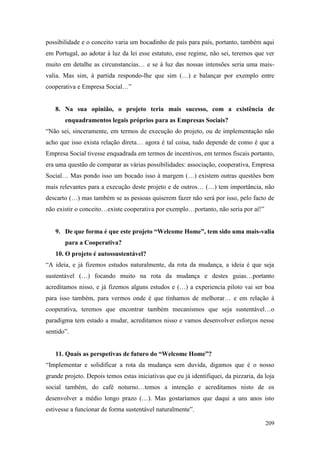 209
possibilidade e o conceito varia um bocadinho de país para país, portanto, também aqui
em Portugal, ao adotar à luz da lei esse estatuto, esse regime, não sei, teremos que ver
muito em detalhe as circunstancias… e se à luz das nossas intensões seria uma mais-
valia. Mas sim, à partida respondo-lhe que sim (…) e balançar por exemplo entre
cooperativa e Empresa Social…”
8. Na sua opinião, o projeto teria mais sucesso, com a existência de
enquadramentos legais próprios para as Empresas Sociais?
“Não sei, sinceramente, em termos de execução do projeto, ou de implementação não
acho que isso exista relação direta… agora é tal coisa, tudo depende de como é que a
Empresa Social tivesse enquadrada em termos de incentivos, em termos fiscais portanto,
era uma questão de comparar as várias possibilidades: associação, cooperativa, Empresa
Social… Mas pondo isso um bocado isso à margem (…) existem outras questões bem
mais relevantes para a execução deste projeto e de outros… (…) tem importância, não
descarto (…) mas também se as pessoas quiserem fazer não será por isso, pelo facto de
não existir o conceito…existe cooperativa por exemplo…portanto, não seria por aí!”
9. De que forma é que este projeto “Welcome Home”, tem sido uma mais-valia
para a Cooperativa?
10. O projeto é autossustentável?
“A ideia, e já fizemos estudos naturalmente, da rota da mudança, a ideia é que seja
sustentável (…) focando muito na rota da mudança e destes guias…portanto
acreditamos nisso, e já fizemos alguns estudos e (…) a experiencia piloto vai ser boa
para isso também, para vermos onde é que tínhamos de melhorar… e em relação à
cooperativa, teremos que encontrar também mecanismos que seja sustentável…o
paradigma tem estado a mudar, acreditamos nisso e vamos desenvolver esforços nesse
sentido”.
11. Quais as perspetivas de futuro do “Welcome Home”?
“Implementar e solidificar a rota da mudança sem duvida, digamos que é o nosso
grande projeto. Depois temos estas iniciativas que eu já identifiquei, da pizzaria, da loja
social também, do café noturno…temos a intenção e acreditamos nisto de os
desenvolver a médio longo prazo (…). Mas gostaríamos que daqui a uns anos isto
estivesse a funcionar de forma sustentável naturalmente”.
 