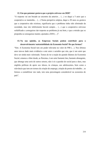 210
12. Em que patamar gostava que o projeto estivesse em 2020?
“A resposta vai um bocado ao encontro da anterior… (…) se daqui a 5 anos que a
cooperativa se mantenha… (…) Numa perspetiva utópica, daqui a 20 anos eu gostava
que a cooperativa não existisse, significaria que o problema tinha sido eliminado da
sociedade, mas isto infelizmente haverá sempre… (…) que a cooperativa estivesse
solidificada e conseguisse dar resposta ao problema já era bom, e que a missão que se
proponha se conseguisse manter, ajustada a 2030 (…)”.
13. Na sua opinião, as Empresas Sociais podem contribuir para o
desenvolvimento/ sustentabilidade da Economia Social? De que formas?
“Sim. A Economia Social tem um poder relevante no valor do PIB (…). Nos últimos
anos tem-se dado mais evidência a este setor e acredito que sim, que é um setor que
deve ser ainda mais valorizado. Temos de ter a noção de quando falamos de Economia
Social, estamos a falar desde, as florestas, é um setor bastante lato, bastante abrangente,
que abrange uma serie de outros setores, não é só a questão do social pura e dura, mas
engloba políticas de apoio aos idosos, às crianças, aos adolescentes, bem como a
relevância que tem em termos de criação de emprego, criação de postos de trabalho…se
formos a contabilizar isto tudo, tem uma percentagem considerável na economia do
país”.
 