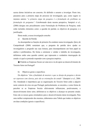 4
acerca destas iniciativas em concreto, foi definido o assunto a investigar. Posto isto,
passamos para a primeira etapa do processo de investigação, que, como sugere os
mesmos autores “a primeira etapa da pesquisa é a formulação do problema ou
formulação de perguntas”. Corroborando desta mesma perspetiva, Sampieri et al.,
(2006) designa este procedimento como Formulação do Problema de Pesquisa, onde
estão incluídos elementos como: a questão de partida; os objetivos de pesquisa; e a
justificação.
Deste modo, a nossa investigação concebe:
a) Questão de Partida
Ao desempenhar as funções de primeiro fio condutor numa investigação, Quivy &
Campenhoudt (2008) sustentam que, a pergunta de partida deve ajudar os
investigadores a progredir nas suas leituras, para desempenharem um bom papel na
análise à problemática. De forma a estruturar e validar o trabalho de investigação,
definimos então uma questão central, que representa a verdadeira interrogação do
estudo e à qual se pretende responder com a pesquisa empírica.
� Poderão as Empresas Socais ser uma nova via de apoio ao desenvolvimento do
Terceiro Setor em Portugal?
b) Objetivos gerais e específicos
Os objetivos “têm a finalidade de mostrar o que se deseja da pesquisa e devem
ser expressos com clareza, pois são as orientações do estudo” (Sampieri et al., 2006:
36). Atendendo à importância que as organizações do Terceiro Setor estão a adquirir
neste contexto de crise em que Portugal, particularmente, se encontra, e como forma de
perceber se as Empresas Sociais efetivamente influenciam, positivamente, o
desenvolvimento deste setor, definiram-se os objetivos a alcançar no presente estudo.
Estes são os nossos guias orientadores para o desenvolvimento desta investigação. Para
uma melhor compreensão dos mesmos, elaboramos uma Tabela que traduz os objetivos
em duas condições (gerais e específicos).
 