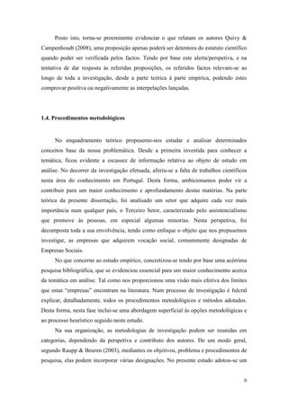 6
Posto isto, torna-se proeminente evidenciar o que relatam os autores Quivy &
Campenhoudt (2008), uma proposição apenas poderá ser detentora do estatuto científico
quando poder ser verificada pelos factos. Tendo por base este alerta/perspetiva, e na
tentativa de dar resposta às referidas proposições, os referidos factos relevam-se ao
longo de toda a investigação, desde a parte teórica á parte empírica, podendo estes
comprovar positiva ou negativamente as interpelações lançadas.
1.4. Procedimentos metodológicos
No enquadramento teórico propusemo-nos estudar e analisar determinados
conceitos base da nossa problemática. Desde a primeira investida para conhecer a
temática, ficou evidente a escassez de informação relativa ao objeto de estudo em
análise. No decorrer da investigação efetuada, aferiu-se a falta de trabalhos científicos
nesta área do conhecimento em Portugal. Desta forma, ambicionamos poder vir a
contribuir para um maior conhecimento e aprofundamento destas matérias. Na parte
teórica da presente dissertação, foi analisado um setor que adquire cada vez mais
importância num qualquer país, o Terceiro Setor, caracterizado pelo assistencialismo
que promove às pessoas, em especial algumas minorias. Nesta perspetiva, foi
decomposta toda a sua envolvência, tendo como enfoque o objeto que nos propusemos
investigar, as empresas que adquirem vocação social, comummente designadas de
Empresas Sociais.
No que concerne ao estudo empírico, concretizou-se tendo por base uma acérrima
pesquisa bibliográfica, que se evidenciou essencial para um maior conhecimento acerca
da temática em análise. Tal como nos proporcionou uma visão mais efetiva dos limites
que estas “empresas” encontram na literatura. Num processo de investigação é fulcral
explicar, detalhadamente, todos os procedimentos metodológicos e métodos adotados.
Desta forma, nesta fase inclui-se uma abordagem superficial às opções metodológicas e
ao processo heurístico seguido neste estudo.
Na sua organização, as metodologias de investigação podem ser reunidas em
categorias, dependendo da perspetiva e contributo dos autores. De um modo geral,
segundo Raupp & Beuren (2003), mediantes os objetivos, problema e procedimentos de
pesquisa, elas podem incorporar várias designações. No presente estudo adotou-se um
 