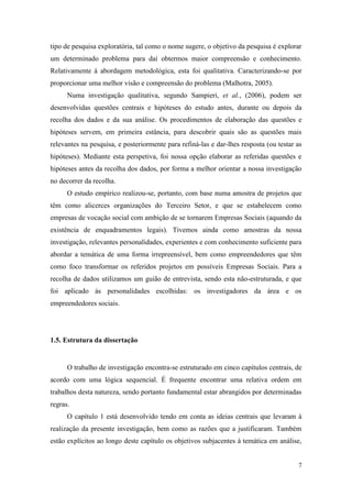 7
tipo de pesquisa exploratória, tal como o nome sugere, o objetivo da pesquisa é explorar
um determinado problema para daí obtermos maior compreensão e conhecimento.
Relativamente à abordagem metodológica, esta foi qualitativa. Caracterizando-se por
proporcionar uma melhor visão e compreensão do problema (Malhotra, 2005).
Numa investigação qualitativa, segundo Sampieri, et al., (2006), podem ser
desenvolvidas questões centrais e hipóteses do estudo antes, durante ou depois da
recolha dos dados e da sua análise. Os procedimentos de elaboração das questões e
hipóteses servem, em primeira estância, para descobrir quais são as questões mais
relevantes na pesquisa, e posteriormente para refiná-las e dar-lhes resposta (ou testar as
hipóteses). Mediante esta perspetiva, foi nossa opção elaborar as referidas questões e
hipóteses antes da recolha dos dados, por forma a melhor orientar a nossa investigação
no decorrer da recolha.
O estudo empírico realizou-se, portanto, com base numa amostra de projetos que
têm como alicerces organizações do Terceiro Setor, e que se estabelecem como
empresas de vocação social com ambição de se tornarem Empresas Sociais (aquando da
existência de enquadramentos legais). Tivemos ainda como amostras da nossa
investigação, relevantes personalidades, experientes e com conhecimento suficiente para
abordar a temática de uma forma irrepreensível, bem como empreendedores que têm
como foco transformar os referidos projetos em possíveis Empresas Sociais. Para a
recolha de dados utilizamos um guião de entrevista, sendo esta não-estruturada, e que
foi aplicado às personalidades escolhidas: os investigadores da área e os
empreendedores sociais.
1.5. Estrutura da dissertação
O trabalho de investigação encontra-se estruturado em cinco capítulos centrais, de
acordo com uma lógica sequencial. É frequente encontrar uma relativa ordem em
trabalhos desta natureza, sendo portanto fundamental estar abrangidos por determinadas
regras.
O capítulo 1 está desenvolvido tendo em conta as ideias centrais que levaram à
realização da presente investigação, bem como as razões que a justificaram. Também
estão explícitos ao longo deste capítulo os objetivos subjacentes à temática em análise,
 