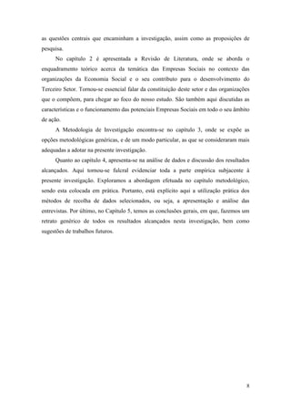 8
as questões centrais que encaminham a investigação, assim como as proposições de
pesquisa.
No capítulo 2 é apresentada a Revisão de Literatura, onde se aborda o
enquadramento teórico acerca da temática das Empresas Sociais no contexto das
organizações da Economia Social e o seu contributo para o desenvolvimento do
Terceiro Setor. Tornou-se essencial falar da constituição deste setor e das organizações
que o compõem, para chegar ao foco do nosso estudo. São também aqui discutidas as
características e o funcionamento das potenciais Empresas Sociais em todo o seu âmbito
de ação.
A Metodologia de Investigação encontra-se no capítulo 3, onde se expõe as
opções metodológicas genéricas, e de um modo particular, as que se consideraram mais
adequadas a adotar na presente investigação.
Quanto ao capítulo 4, apresenta-se na análise de dados e discussão dos resultados
alcançados. Aqui tornou-se fulcral evidenciar toda a parte empírica subjacente à
presente investigação. Exploramos a abordagem efetuada no capítulo metodológico,
sendo esta colocada em prática. Portanto, está explícito aqui a utilização prática dos
métodos de recolha de dados selecionados, ou seja, a apresentação e análise das
entrevistas. Por último, no Capítulo 5, temos as conclusões gerais, em que, fazemos um
retrato genérico de todos os resultados alcançados nesta investigação, bem como
sugestões de trabalhos futuros.
 