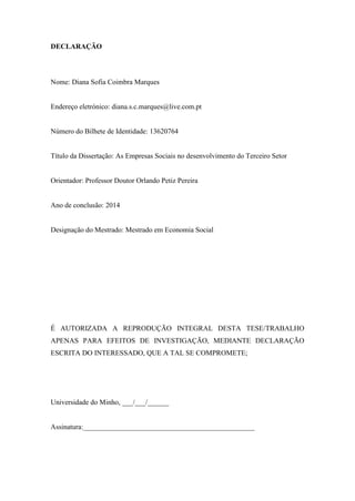 DECLARAÇÃO
Nome: Diana Sofia Coimbra Marques
Endereço eletrónico: diana.s.c.marques@live.com.pt
Número do Bilhete de Identidade: 13620764
Título da Dissertação: As Empresas Sociais no desenvolvimento do Terceiro Setor
Orientador: Professor Doutor Orlando Petiz Pereira
Ano de conclusão: 2014
Designação do Mestrado: Mestrado em Economia Social
É AUTORIZADA A REPRODUÇÃO INTEGRAL DESTA TESE/TRABALHO
APENAS PARA EFEITOS DE INVESTIGAÇÃO, MEDIANTE DECLARAÇÃO
ESCRITA DO INTERESSADO, QUE A TAL SE COMPROMETE;
Universidade do Minho, ___/___/______
Assinatura:________________________________________________
 