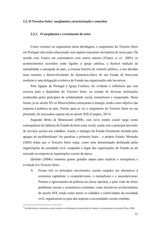 11
2.2. O Terceiro Setor: surgimento, caracterização e conceitos
2.2.1. O surgimento e crescimento do setor
Como veremos no seguimento desta abordagem, o surgimento do Terceiro Setor
em Portugal está muito relacionado com aspetos marcantes da história do nosso país. De
acordo com Franco em consonância com outros autores (Franco et al., 2005), os
acontecimentos ocorridos estão ligados à igreja católica, a durável tradição de
mutualidade e autoajuda do país, a extensa história de controlo político, e nas décadas
mais recentes o desenvolvimento de elementos-chave de um Estado de bem-estar
moderno e uma delegação evolutiva do Estado nas organizações não lucrativas.
Pela ligação de Portugal à Igreja Católica, foi evidente a influência que esta
exerceu para o despoletar do Terceiro Setor, na criação de diversas instituições
conduzidas pelos princípios de solidariedade social, mutualismo e cooperação. Desta
forma, já no século XV as Misericórdias começaram a emergir, tendo como objetivo dar
resposta à pobreza no país. Porém, para se ver o surgimento do Terceiro Setor na sua
plenitude, foi necessário esperar até ao século XIX (Campos, 2013).
Segundo Britto & Bittencourt (2008), esta nova ordem social surge como
consequência da falência do Estado do bem-estar social, sendo este o principal provedor
de serviços sociais aos cidadãos. Assim, o malogro do Estado fortemente incitado pelo
apogeu do neoliberalismo1
fez paralisar o primeiro Setor – o próprio Estado. Montaño
(2002) relata que o Terceiro Setor surge, como uma denominação disfarçada pelas
organizações da sociedade civil, ocupando o lugar das organizações do Estado ou do
mercado na resposta às inquietações sociais da época.
Quintão (2004c) enumera quatro grandes etapas para explicar a emergência e
evolução d o Terceiro Setor:
I) Foram três os principais movimentos sociais surgidos em alternativa à
economia capitalista: o cooperativismo, o mutualismo e o associativismo.
Perante o agravamento da pobreza na classe operária, e pela visão de fortes
problemas sociais e económicos existentes, estas iniciativas revolucionárias
do século XIX, tendo como atores os cidadãos e coletividades da sociedade
civil, organizaram-se para dar resposta a necessidades sociais sentidas.
1
Neoliberalismo: caracteriza-se pela redução ou eliminação da intervenção do Estado e a reconstrução do mercado (Pinto, 2008)
 