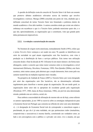 15
A questão da definição exata do conceito de Terceiro Setor é de facto um assunto
que promove debates académicos relevantes acerca da temática que envolve
investigadores e teóricos. Merege (2000) consolida este ponto de vista, aludindo que a
definição conceitual do termo Terceiro Setor tem fomentado a polémica dentro do
mundo académico e fora dele também. A autora considera ainda que existe um relativo
embaraço em reconhecer o que é o Terceiro Setor, podendo mencionar quais são, e o
que são, aproximadamente, as organizações que o constituem, visto que grande parte
delas permanecem impercetíveis.
2.2.2. A evolução e caracterização do conceito
Na literatura de origem norte-americana, nomeadamente Smith (1991), refere que
o termo Terceiro Setor começou a ser usado nos anos 70, quando se identificava um
setor da sociedade no qual atuam organizações sem fins lucrativos, com vista à
produção ou à distribuição de bens e serviços públicos. Este termo tem utilização
crescente desde o final da década de 90. Utilizamo-lo em maior número e de forma mais
abrangente, sendo o conceito que reúne maior consenso entre os investigadores a nível
internacional (Defourny, Develtere, Fonteneau; 1999). Para Quintão (2004a), este facto
acontece, entre outras causas, pela abertura que a noção demonstra, bem como pelo seu
carácter neutral face às tradições regionais mais vincadas.
Na perspetiva de Andrade & Franco (2007) o Terceiro Setor, por vezes designado
por setor das organizações sem fins lucrativos, são as denominações utilizadas
regularmente para classificar o mesmo grupo de organizações. De um modo geral, as
organizações deste setor não se apropriam do excedente gerado pela organização
(Weisbrod, 1977, 1988; James & Rose-Ackerman, 1986), em prol de uma determinada
missão, podendo esta ser coletiva, social, etc.
Pese embora a necessidade de afirmação do mesmo não ser de hoje, como referem
os autores supracitados, já em 1989 se escrevia sobre as estratégias indispensáveis para
a Economia Social em Portugal, que consistia na reflexão do setor com uma identidade:
«(…) à designação de Economia Social terá de corresponder a consciência segura e
proclamada, de que ela é já uma realidade, em que pertencemos todos (mutualistas,
cooperativistas e associativos) à mesma família, constituindo um verdadeiro setor, ao
lado e em convergência com o público e o privado: um setor, vivo e atuante, em que
 