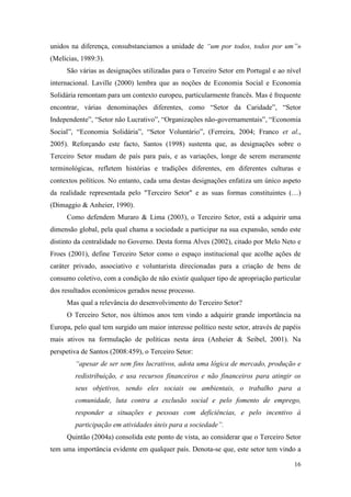 16
unidos na diferença, consubstanciamos a unidade de “um por todos, todos por um”»
(Melícias, 1989:3).
São várias as designações utilizadas para o Terceiro Setor em Portugal e ao nível
internacional. Laville (2000) lembra que as noções de Economia Social e Economia
Solidária remontam para um contexto europeu, particularmente francês. Mas é frequente
encontrar, várias denominações diferentes, como “Setor da Caridade”, “Setor
Independente”, “Setor não Lucrativo”, “Organizações não-governamentais”, “Economia
Social”, “Economia Solidária”, “Setor Voluntário”, (Ferreira, 2004; Franco et al.,
2005). Reforçando este facto, Santos (1998) sustenta que, as designações sobre o
Terceiro Setor mudam de país para país, e as variações, longe de serem meramente
terminológicas, refletem histórias e tradições diferentes, em diferentes culturas e
contextos políticos. No entanto, cada uma destas designações enfatiza um único aspeto
da realidade representada pelo "Terceiro Setor" e as suas formas constituintes (…)
(Dimaggio & Anheier, 1990).
Como defendem Muraro & Lima (2003), o Terceiro Setor, está a adquirir uma
dimensão global, pela qual chama a sociedade a participar na sua expansão, sendo este
distinto da centralidade no Governo. Desta forma Alves (2002), citado por Melo Neto e
Froes (2001), define Terceiro Setor como o espaço institucional que acolhe ações de
caráter privado, associativo e voluntarista direcionadas para a criação de bens de
consumo coletivo, com a condição de não existir qualquer tipo de apropriação particular
dos resultados económicos gerados nesse processo.
Mas qual a relevância do desenvolvimento do Terceiro Setor?
O Terceiro Setor, nos últimos anos tem vindo a adquirir grande importância na
Europa, pelo qual tem surgido um maior interesse político neste setor, através de papéis
mais ativos na formulação de políticas nesta área (Anheier & Seibel, 2001). Na
perspetiva de Santos (2008:459), o Terceiro Setor:
“apesar de ser sem fins lucrativos, adota uma lógica de mercado, produção e
redistribuição, e usa recursos financeiros e não financeiros para atingir os
seus objetivos, sendo eles sociais ou ambientais, o trabalho para a
comunidade, luta contra a exclusão social e pelo fomento de emprego,
responder a situações e pessoas com deficiências, e pelo incentivo à
participação em atividades úteis para a sociedade”.
Quintão (2004a) consolida este ponto de vista, ao considerar que o Terceiro Setor
tem uma importância evidente em qualquer país. Denota-se que, este setor tem vindo a
 