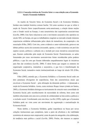 18
2.2.2.1. Conceções teóricas do Terceiro Setor e a sua relação com a Economia
Social e Economia Solidária
As noções de Terceiro Setor, de Economia Social e de Economia Solidária,
herdam uma tradição histórica comum basilar. Tal como acontece no que se refere à
noção de Terceiro Setor (especificamente norte-americana), a relação destas noções
com o Estado social na Europa, é uma característica das experiencias associativistas
(Laville, 2000). Este facto relaciona-se com o movimento associativo dos operários no
século XIX, na Europa, em que os trabalhadores reagiram ao mercado criando inúmeras
experiencias solidárias influenciadas pelos ideais do mutualismo, da cooperação e da
associação (Filho, 2002). Com isto, como evidencia o autor referenciado, gerou-se um
debate político acerca da economia (recusando, apenas, a visão económica em prol dos
aspetos sociais, políticos e culturais etc.), incitado por essas iniciativas associativistas
que, ficaram conhecidas pela noção de Economia Social. Posteriormente, as ações
fomentadas por esses movimentos associativistas foram reconhecidas pelos poderes
públicos, o que fez com que fossem elaborados enquadramentos legais às iniciativas
para lhes dar existência (Laville, 2000). É desta forma que surgem os estatutos de
organização cooperativa, mutualista e associativa, o que leva à transformação da
Economia Social, tornando-a muito institucionalizada ao longo do século XX (Filho,
2002).
Filho (2002), entende que, a Economia Solidária e a Economia Social estão em
dois patamares divergentes de experiências, fruto das características atuais que
envolvem a Economia Social – pela afirmação da dimensão política - é demarcada a
noção de Economia Solidária. Assim, como esclarece Roque Amaro (citado em Santos,
2005), a Economia Solidária distingue-se teoricamente do conceito mais consolidado de
Economia Social, pelo reconhecimento da necessidade de reforma, bem como está
também relacionada com uma nova corrente de solidariedade na luta contra a pobreza e
a exclusão social. Corroborando com esta ótica, Laville (1999), expõe que a Economia
Solidária pode ser vista como um movimento de regeneração e reactualização da
Economia Social.
Neste âmbito, a Economia Solidária, ganha importância na busca por novas
soluções institucionais que completem, tanto a parte da eficiência e da viabilidade
económica de natureza mais empresarial, como da parte da autogestão e da colaboração,
de tendência mais política e social (Laville, 2009). Porém, são imensos os aspetos
 