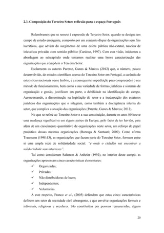 20
2.3. Composição do Terceiro Setor: reflexão para o espaço Português
Relembramos que se remete à expressão de Terceiro Setor, quando se designa um
campo de estudo emergente, composto por um conjunto díspar de organizações sem fins
lucrativos, que advêm do surgimento de uma esfera pública não-estatal, nascida de
iniciativas privadas com sentido público (Cardoso, 1997). Com esta visão, iniciamos a
abordagem ao subcapítulo onde tentamos realizar uma breve caracterização das
organizações que compõem o Terceiro Setor.
Esclarecem os autores Parente, Gunes & Marcos (2012) que, o número, pouco
desenvolvido, de estudos científicos acerca do Terceiro Setor em Portugal, a carência de
estatísticas nacionais nesse âmbito, e a consequente imperfeição para compreender o seu
método de funcionamento, bem como a sua variedade de formas jurídicas e sistemas de
organização e gestão, justificam em parte, a debilidade na identificação do campo.
Acrescentando, a disseminação na legislação do setor e a inadaptação dos estatutos
jurídicos das organizações que o integram, como também a discrepância interna do
setor, que complica a atuação das organizações (Parente, Gunes & Marcos; 2012).
No que se refere ao Terceiro Setor e a sua constituição, durante os anos 80 houve
uma mudança significativa em alguns países da Europa, pelo facto de ter havido, para
além de um crescimento quantitativo de organizações neste setor, um reforço do papel
produtivo dessas mesmas organizações (Borzaga & Santuari; 2000). Como afirma
Traumann (1998:13), as organizações que fazem parte do Terceiro Setor, formam entre
si uma ampla rede de solidariedade social: “é onde o cidadão vai encontrar a
solidariedade sem interesses”.
Tal como consideram Salamon & Anheier (1992), no interior deste campo, as
organizações apresentam cinco características elementares:
 Organizadas;
 Privadas;
 Não distribuidoras de lucro;
 Independentes;
 Voluntárias.
A este respeito, Franco et al., (2005) defendem que estas cinco características
definem um setor da sociedade civil abrangente, e que envolve organizações formais e
informais, religiosas e seculares. São constituídas por pessoas remuneradas, alguns
 