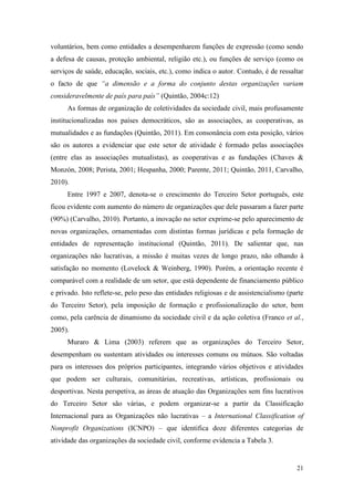 21
voluntários, bem como entidades a desempenharem funções de expressão (como sendo
a defesa de causas, proteção ambiental, religião etc.), ou funções de serviço (como os
serviços de saúde, educação, sociais, etc.), como indica o autor. Contudo, é de ressaltar
o facto de que “a dimensão e a forma do conjunto destas organizações variam
consideravelmente de país para país” (Quintão, 2004c:12)
As formas de organização de coletividades da sociedade civil, mais profusamente
institucionalizadas nos países democráticos, são as associações, as cooperativas, as
mutualidades e as fundações (Quintão, 2011). Em consonância com esta posição, vários
são os autores a evidenciar que este setor de atividade é formado pelas associações
(entre elas as associações mutualistas), as cooperativas e as fundações (Chaves &
Monzón, 2008; Perista, 2001; Hespanha, 2000; Parente, 2011; Quintão, 2011, Carvalho,
2010).
Entre 1997 e 2007, denota-se o crescimento do Terceiro Setor português, este
ficou evidente com aumento do número de organizações que dele passaram a fazer parte
(90%) (Carvalho, 2010). Portanto, a inovação no setor exprime-se pelo aparecimento de
novas organizações, ornamentadas com distintas formas jurídicas e pela formação de
entidades de representação institucional (Quintão, 2011). De salientar que, nas
organizações não lucrativas, a missão é muitas vezes de longo prazo, não olhando à
satisfação no momento (Lovelock & Weinberg, 1990). Porém, a orientação recente é
comparável com a realidade de um setor, que está dependente de financiamento público
e privado. Isto reflete-se, pelo peso das entidades religiosas e de assistencialismo (parte
do Terceiro Setor), pela imposição de formação e profissionalização do setor, bem
como, pela carência de dinamismo da sociedade civil e da ação coletiva (Franco et al.,
2005).
Muraro & Lima (2003) referem que as organizações do Terceiro Setor,
desempenham ou sustentam atividades ou interesses comuns ou mútuos. São voltadas
para os interesses dos próprios participantes, integrando vários objetivos e atividades
que podem ser culturais, comunitárias, recreativas, artísticas, profissionais ou
desportivas. Nesta perspetiva, as áreas de atuação das Organizações sem fins lucrativos
do Terceiro Setor são várias, e podem organizar-se a partir da Classificação
Internacional para as Organizações não lucrativas – a International Classification of
Nonprofit Organizations (ICNPO) – que identifica doze diferentes categorias de
atividade das organizações da sociedade civil, conforme evidencia a Tabela 3.
 