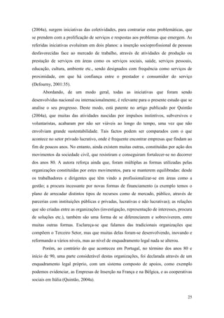 25
(2004a), surgem iniciativas das coletividades, para contrariar estas problemáticas, que
se prendem com a prolificação de serviços e respostas aos problemas que emergem. As
referidas iniciativas evoluíram em dois planos: a inserção socioprofissional de pessoas
desfavorecidas face ao mercado de trabalho, através de atividades de produção ou
prestação de serviços em áreas como os serviços sociais, saúde, serviços pessoais,
educação, cultura, ambiente etc., sendo designados com frequência como serviços de
proximidade, em que há confiança entre o prestador e consumidor do serviço
(Defourny, 2001:35).
Abordando, de um modo geral, todas as iniciativas que foram sendo
desenvolvidas nacional ou internacionalmente, é relevante para o presente estudo que se
analise o seu progresso. Deste modo, está patente no artigo publicado por Quintão
(2004a), que muitas das atividades nascidas por impulsos instintivos, subversivos e
voluntaristas, acabaram por não ser viáveis ao longo do tempo, uma vez que não
envolviam grande sustentabilidade. Tais factos podem ser comparados com o que
acontece no setor privado lucrativo, onde é frequente encontrar empresas que findam ao
fim de poucos anos. No entanto, ainda existem muitas outras, constituídas por ação dos
movimentos da sociedade civil, que resistiram e conseguiram fortalecer-se no decorrer
dos anos 80. A autora reforça ainda que, foram múltiplas as formas utilizadas pelas
organizações constituídas por estes movimentos, para se manterem equilibradas: desde
os trabalhadores e dirigentes que têm vindo a profissionalizar-se em áreas como a
gestão; a procura incessante por novas formas de financiamento (a exemplo temos o
plano de arrecadar distintos tipos de recursos como de mercado, público, através de
parcerias com instituições públicas e privadas, lucrativas e não lucrativas); as relações
que são criadas entre as organizações (investigação, representação de interesses, procura
de soluções etc.), também são uma forma de se diferenciarem e sobreviverem, entre
muitas outras formas. Esclareça-se que falamos das tradicionais organizações que
compõem o Terceiro Setor, mas que muitas delas foram-se desenvolvendo, inovando e
reformando a vários níveis, mas ao nível de enquadramento legal nada se alterou.
Porém, ao contrário do que aconteceu em Portugal, no término dos anos 80 e
início de 90, uma parte considerável destas organizações, foi declarada através de um
enquadramento legal próprio, com um sistema composto de apoios, como exemplo
podemos evidenciar, as Empresas de Inserção na França e na Bélgica, e as cooperativas
sociais em Itália (Quintão, 2004a).
 
