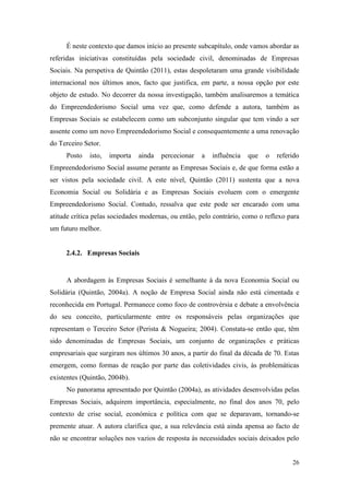 26
É neste contexto que damos início ao presente subcapítulo, onde vamos abordar as
referidas iniciativas constituídas pela sociedade civil, denominadas de Empresas
Sociais. Na perspetiva de Quintão (2011), estas despoletaram uma grande visibilidade
internacional nos últimos anos, facto que justifica, em parte, a nossa opção por este
objeto de estudo. No decorrer da nossa investigação, também analisaremos a temática
do Empreendedorismo Social uma vez que, como defende a autora, também as
Empresas Sociais se estabelecem como um subconjunto singular que tem vindo a ser
assente como um novo Empreendedorismo Social e consequentemente a uma renovação
do Terceiro Setor.
Posto isto, importa ainda percecionar a influência que o referido
Empreendedorismo Social assume perante as Empresas Sociais e, de que forma estão a
ser vistos pela sociedade civil. A este nível, Quintão (2011) sustenta que a nova
Economia Social ou Solidária e as Empresas Sociais evoluem com o emergente
Empreendedorismo Social. Contudo, ressalva que este pode ser encarado com uma
atitude crítica pelas sociedades modernas, ou então, pelo contrário, como o reflexo para
um futuro melhor.
2.4.2. Empresas Sociais
A abordagem às Empresas Sociais é semelhante à da nova Economia Social ou
Solidária (Quintão, 2004a). A noção de Empresa Social ainda não está cimentada e
reconhecida em Portugal. Permanece como foco de controvérsia e debate a envolvência
do seu conceito, particularmente entre os responsáveis pelas organizações que
representam o Terceiro Setor (Perista & Nogueira; 2004). Constata-se então que, têm
sido denominadas de Empresas Sociais, um conjunto de organizações e práticas
empresariais que surgiram nos últimos 30 anos, a partir do final da década de 70. Estas
emergem, como formas de reação por parte das coletividades civis, às problemáticas
existentes (Quintão, 2004b).
No panorama apresentado por Quintão (2004a), as atividades desenvolvidas pelas
Empresas Sociais, adquirem importância, especialmente, no final dos anos 70, pelo
contexto de crise social, económica e política com que se deparavam, tornando-se
premente atuar. A autora clarifica que, a sua relevância está ainda apensa ao facto de
não se encontrar soluções nos vazios de resposta às necessidades sociais deixados pelo
 