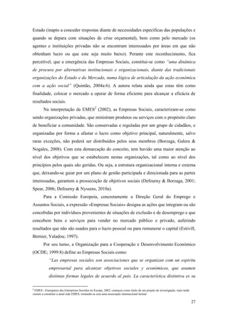 27
Estado (inapto a conceder respostas diante de necessidades específicas das populações e
quando se depara com situações de crise orçamental), bem como pelo mercado (os
agentes e instituições privadas não se encontram interessados por áreas em que não
obtenham lucro ou que este seja muito baixo). Perante este reconhecimento, fica
percetível, que a emergência das Empresas Sociais, constitui-se como “uma dinâmica
de procura por alternativas institucionais e organizacionais, diante das tradicionais
organizações do Estado e do Mercado, numa lógica de articulação da ação económica
com a ação social” (Quintão, 2004a:6). A autora relata ainda que estas têm como
finalidade, colocar o mercado a operar de forma eficiente para alcançar a eficácia de
resultados sociais.
Na interpretação da EMES2
(2002), as Empresas Sociais, caracterizam-se como
sendo organizações privadas, que ministram produtos ou serviços com o propósito claro
de beneficiar a comunidade. São conservadas e reguladas por um grupo de cidadãos, e
organizadas por forma a afastar o lucro como objetivo principal, naturalmente, salvo
raras exceções, não poderá ser distribuídos pelos seus membros (Borzaga, Galera &
Nogales, 2008). Com esta demarcação do conceito, tem havido uma maior atenção ao
nível dos objetivos que se estabelecem nestas organizações, tal como ao nível dos
princípios pelos quais são geridas. Ou seja, a estrutura organizacional interna e externa
que, deixando-se guiar por um plano de gestão participada e direcionada para as partes
interessadas, garantem a prossecução de objetivos sociais (Defourny & Borzaga, 2001;
Spear, 2006; Defourny & Nyssens, 2010a).
Para a Comissão Europeia, concretamente a Direção Geral do Emprego e
Assuntos Sociais, a expressão «Empresas Sociais» designa as ações que integram ou são
concebidas por indivíduos provenientes de situações de exclusão e de desemprego e que
concebem bens e serviços para vender no mercado público e privado, auferindo
resultados que não são usados para o lucro pessoal ou para remunerar o capital (Estivill,
Bernier, Valadou; 1997).
Por seu turno, a Organização para a Cooperação e Desenvolvimento Económico
(OCDE; 1999:8) define as Empresas Sociais como:
“Las empresas sociales son associaciones que se organizan com un espiritu
empresarial para alcanzar objetivos sociales y económicos, que asumen
distintas formas legales de acuerdo al país. La característica distintiva es su
2
EMES - Emergence des Enterprises Sociales en Europe, 2002: começou como título de um projeto de investigação, mais tarde
vieram a constituir a atual rede EMES, tornando-se esta uma associação internacional formal
 
