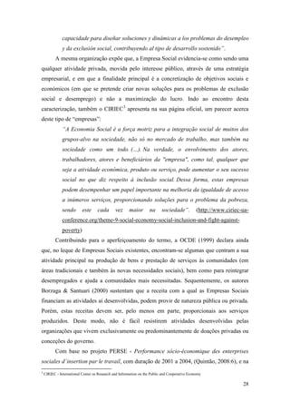 28
capacidade para diseñar soluciones y dinâmicas a los problemas do desempleo
y da exclusión social, contribuyendo al tipo de desarrollo sostenido”.
A mesma organização expõe que, a Empresa Social evidencia-se como sendo uma
qualquer atividade privada, movida pelo interesse público, através de uma estratégia
empresarial, e em que a finalidade principal é a concretização de objetivos sociais e
económicos (em que se pretende criar novas soluções para os problemas de exclusão
social e desemprego) e não a maximização do lucro. Indo ao encontro desta
caracterização, também o CIRIEC3
apresenta na sua página oficial, um parecer acerca
deste tipo de “empresas”:
“A Economia Social é a força motriz para a integração social de muitos dos
grupos-alvo na sociedade, não só no mercado de trabalho, mas também na
sociedade como um todo. (…). Na verdade, o envolvimento dos atores,
trabalhadores, atores e beneficiários da "empresa", como tal, qualquer que
seja a atividade económica, produto ou serviço, pode aumentar o seu sucesso
social no que diz respeito à inclusão social. Dessa forma, estas empresas
podem desempenhar um papel importante na melhoria da igualdade de acesso
a inúmeros serviços, proporcionando soluções para o problema da pobreza,
sendo este cada vez maior na sociedade”. (http://www.ciriec-ua-
conference.org/theme-9-social-economy-social-inclusion-and-fight-against-
poverty)
Contribuindo para o aperfeiçoamento do termo, a OCDE (1999) declara ainda
que, no leque de Empresas Sociais existentes, encontram-se algumas que centram a sua
atividade principal na produção de bens e prestação de serviços às comunidades (em
áreas tradicionais e também às novas necessidades sociais), bem como para reintegrar
desempregados e ajuda a comunidades mais necessitadas. Sequentemente, os autores
Borzaga & Santuari (2000) sustentam que a receita com a qual as Empresas Sociais
financiam as atividades aí desenvolvidas, podem provir de natureza pública ou privada.
Porém, estas receitas devem ser, pelo menos em parte, proporcionais aos serviços
produzidos. Deste modo, não é fácil resistirem atividades desenvolvidas pelas
organizações que vivem exclusivamente ou predominantemente de doações privadas ou
conceções do governo.
Com base no projeto PERSE - Performance sócio-économique des enterprises
sociales d´insertion par le travail, com duração de 2001 a 2004, (Quintão, 2008:6), e na
3
CIRIEC - International Center os Research and Information on the Public and Cooperative Economy
 