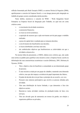 29
reflexão fomentada pela Rede Europeia EMES, as autoras Perista & Nogueira (2004),
aperfeiçoaram o conceito de Empresa Social, e o seu âmago passou pela integração no
trabalho de grupos sociais considerados desfavorecidos.
Neste âmbito, encetou-se o conceito de WISE – Work Integration Social
Enterprise ou Empresa Social de Integração pelo Trabalho, no qual tem em conta
critérios como:
o o crescimento da atividade económica;
o a autonomia financeira;
o os riscos ao nível económico;
o a aquisição de recursos que a ação movimenta servirá para pagar o trabalho
realizado;
o a posse de capital não é condição para se tomarem decisões;
o o envolvimento dos beneficiários nas decisões;
o os lucros distribuídos com base num teto;
o são estabelecidos objetivos que benfeitorizem as coletividades em que a
atividade se desenvolve.
Na mesma linha de pensamento, a EMES, elabora nove critérios que, não sendo
uma norma ou padrão para qualificar uma iniciativa como a Empresa Social, auxilia na
delimitação das suas características económicas e sociais (Defourny, 2001; Defourny &
Nyssens, 2010b).
o Têm o objetivo claro de beneficiar a comunidade ou um determinado grupo
de pessoas;
o É uma iniciativa criada por um grupo de cidadãos, mantendo uma dimensão
coletiva, mas que não impeça a existência do papel importante dos líderes;
o O poder de decisão deve ter por base o princípio de um membro, um voto;
o Possuem uma natureza participativa que envolve as pessoas afetadas pela
atividade;
o Têm uma distribuição de lucros limitada, o que demonstra o foco dos
objetivos sociais;
o Baseiam-se numa atividade contínua de produção/vendas de bens e/ou
serviços;
o Têm um elevado grau de autonomia em termos de gestão, em relação a
organismos públicos ou privados;
 