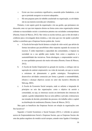 30
o Existe um risco económico significativo, assumido pelos fundadores, e em
que se pretende assegurar os recursos adequados;
o Há uma pequena parte de trabalho assalariado na organização, as atividades
são na sua maioria exercidas por voluntários.
Portanto, é este aspeto geral da organização e da sua gestão, que permanece em
discussão, uma vez que tem impactos diretos na forma como estas organizações tentam
colmatar as necessidades sociais e económicas patentes nas sociedades contemporâneas
(Parente, Gunes & Marcos, 2012). São várias as escolas teóricas, que se têm devotado a
colaborar para a investigação desta temática, e são estas que nos vão ajudar a perceber
melhor o contributo que a Empresas Sociais podem dar. Assim:
a. A Escola da Inovação Social destaca a criação de valor social, que advém de
formas inovadoras que possibilitem obter respostas aquando da escassez de
recursos. É então importante a capacidade das comunidades, o impacto na
sociedade ou a sua aptidão para mudar, bem como a sequência e a
sustentabilidade das iniciativas. Nesta abordagem, o empreendedor social e
as suas qualidades pessoais são muito relevantes (Parente, Gunes & Marcos,
2012).
b. A Escola da Gestão Empresarial ou geração de receitas, o enfoque está na
aquisição do carácter empresarial e na visão de mercado, em que se recorre
a estruturas de planeamento e gestão estratégica. Pressupõem-se
desenvolver atividades comerciais por forma a garantir a sustentabilidade,
eficácia e alcançar objetivos sociais no setor não lucrativo (Boschee &
McLurg, 2003).
c. A Escola da Economia Social europeia, onde se salienta a integração de
princípios no seio das organizações: como o objetivo de assistir a
comunidade, ou seja, os interesses sociais em detrimento dos interesses do
capital; a gestão independente face ao setor público e privado; à democracia
nas tomadas de decisão; prioridade das pessoas e do trabalho sobre o capital
na distribuição do rendimento (Parente, Gunes & Marcos, 2012).
Mas quais os benefícios das Empresas Sociais em relação às organizações com
fins lucrativos?
Segundo o Comité Económico e Social Europeu (2011), é referido no parecer
acerca do Empreendedorismo Social e Empresas Sociais, que as Empresas Sociais são
uma das pedras angulares do modelo social europeu, estando estas ligadas à Estratégica
 