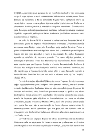 31
UE 2020. Acrescentam ainda que estas são um contributo significativo para a sociedade
em geral, e que, quando se apoia estas empresas, pode-se retirar o maior partido do seu
potencial de crescimento e da sua capacidade de gerar valor. Definem-se através de
características comuns, como sendo os objetivos sociais, o reinvestimento dos lucros, a
variedade de estatutos jurídicos e participação das partes interessadas. É desenvolvido
neste documento as tentativas para garantir que façam parte das iniciativas e programas
de política empresarial, as Empresas Sociais, tendo estas, igualdade de tratamento como
as outras formas de empresas.
Na visão de Ronca (2010), a estrutura organizacional das Empresas Sociais é
praticamente igual à das empresas comuns existentes no mercado. Devem funcionar sob
as mesmas regras básicas comerciais, de qualquer outro negócio lucrativo. Porém, a
grande discrepância está nos seus objetivos, no seu foco. A verdade é que as Empresas
Sociais não têm como prioridade o lucro, a maximização dos ganhos financeiros
aquando da satisfação de interesses pessoais. Tem como objetivo principal, a
diminuição de problemas sociais e da deterioração do meio ambiente. Assim, o mesmo
autor considera que nas Empresas Sociais, o princípio da maximização dos lucros é
revezado pelo princípio da maximização do benefício socio ambiental. Sendo que, isto
não significa que a Empresa Social não tentará obter o lucro, bem pelo contrário, a
sustentabilidade financeira deve ser uma meta a alcançar neste tipo de “negócio”
(Ronca, 2010).
Em prol deste debate, Quintão (2004b) refere que as Empresas Sociais organizam-
se pela lógica empresarial (com a compra e venda de bens e serviços), apesar de estarem
presentes também outras finalidades, como os interesses coletivos em detrimento do
interesse individualista, como é ressaltado por outros autores. As práticas que advêm
das Empresas Sociais criam outros significados, não somente utilitaristas mas sociais,
através da inovação, pois objetivam o desenvolvimento em todas as direções
(comunitário, social e económico) (Quintão, 2004a). Posto isto, apesar de ter sido criado
para outros fins que não a maximização do lucro, algumas características do
Empreendedorismo Social demostram, que este pode ser, em contraste com as
organizações sem fins lucrativos tradicionais, não menos eficiente do que uma empresa
com fins lucrativos.
Os benefícios das Empresas Sociais em relação às empresas com fins lucrativos
distingue-se pela sua capacidade de conter os custos de produção dos serviços (na
concretização das suas atividades de prestação de serviços), que para além de criar uma
 