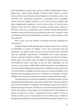 32
maior oportunidade de produzir para a procura do público, principalmente no futuro,
poderá atrair a procura privada (Borzaga & Santuari; 2000). Portanto, os mesmos
autores justificam estas afirmações pela participação dos consumidores, muitas vezes
envolvidos como coprodutores, promoverem a participação direta na produção,
inclusive através do trabalho voluntário, isto, faz com que não haja impulsos, para
adotar comportamentos oportunistas. Outro dos fatores refere-se ao facto de que as
Empresas Sociais, pelos seus objetivos, são capazes de atrair recursos humanos e
financeiros a custo zero, a exemplo destes, temos o trabalho voluntário, particularmente
importante na fase inicial da iniciativa, para reduzir os custos com o “arranque”, e onde
se concentra um alto nível de especialização e de doações, e em que se destina a cobrir
custos de gestão.
Mas, em que é que estas empresas se distinguem das outras organizações do
Terceiro Setor?
Borzaga & Santuari (2000) defendem que as Empresas Sociais têm um alto grau
de flexibilidade no mercado de trabalho, e esta é uma característica típica das
organizações com objetivos sociais, mas que, no caso de Empresa Social é reforçada
pelas suas capacidades organizacionais. A flexibilidade que os autores mencionam,
refere-se à estrutura do horário de trabalho, e a prestação de serviços. Nas Empresas
Sociais, traduz-se em menores custos, mas também em qualidade superior, bem como,
caracterizadas por salários mais baixos do que nas outras organizações sem fins
lucrativos. A este respeito, a EMES (2002) colabora dizendo que, o que distingue esta
nova forma de Empreendedorismo das tradicionais, é a aptidão que esta tem para inovar
ao nível de: produtos e qualidade dos mesmos; processos e estrutura de trabalho e/ou da
produção; fatores de produção (em que lhe é característico o voluntariado, a forma de
trabalhar fora do comum etc.); relações com o mercado; e moldes empresariais usados.
Estas empresas devem ser pensadas, delineadas e estruturadas para que no fim de
um determinado período de tempo, sejam capazes de pelo menos cobrir por completo os
custos das suas atividades. No seguimento desta abordagem, Ronca (2010), reforça a
distinção deste tipo de empresas, referindo que, estas devem procurar lançar produtos e
serviços que detenham o menor impacto socio ambiental possível. Para alcançar este
objetivo é suposto que se utilize a comunidade local como “dadores” de bens ou
serviços, de modo a que se consiga produzir com os mínimos gastos. Também se
pretende que seja adotado um sistema de gestão ambiental na empresa, eficiência no uso
 