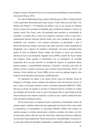 33
da água e energia, utilização de bens ou serviços que não prejudiquem o meio ambiente,
entre outros (Ronca, 2010).
Na visão de Muhammad Yunus, prémio Nobel da paz em 2006, a Empresa Social
é uma organização direcionada para causas sociais. O autor refere nas suas obras “Um
Mundo sem Pobreza” e “O banqueiro dos pobres”, que no seu conceito de Empresa
Social, os lucros são revertidos na totalidade, para a melhoria de produtos e serviços de
impacto social. Para Yunus, estas, são projetadas para satisfazer as necessidades da
sociedade. A exemplo disso, o autor criou empresas e parcerias, como é o caso com a
multinacional Danone (Grameen Danone Food), com vista à produção de um iogurte
fortalecido com vitaminas e sais minerais necessários na alimentação e para o
desenvolvimento das crianças, com preços que sejam acessíveis a toda a população do
Bangladesh, com o objetivo de combater a desnutrição. Tal como é defendido pelos
peritos da área, as Empresas Sociais criadas são focadas no social, sem interesse
absoluto no lucro e nos dividendos. Segundo Yunus (2008), o destino do “lucro” obtido
pela Empresa Social quando os beneficiários são os destinatários da atividade
empresarial, deve ser para reinvestir na atividade da empresa. O surgimento destas
permite garantir a sustentabilidade financeira e fomentar a inovação, para além de
oferecer serviços e produtos acessíveis, para as pessoas mais carenciadas. Porém, é de
salientar o facto referido por Yunus (2008), de que como em qualquer negócio, uma
Empresa Social não pode sofrer prejuízos indefinidamente.
No seguimento da análise a um estudo recente acerca do Mercado Social de
Emprego em Portugal, muitos estudiosos das políticas sociais têm deveras reservas no
que se refere è associação da palavra social, à atividade empresarial (PROACT, 2005).
Daí que se coloque em questão se, de facto as Empresas Sociais, só podem ser criadas
por entidades não lucrativas. Uma vez que é discrepante falar-se numa Empresa Social
desenvolvida por uma empresa comercial, ou dizer-se que o espírito empresarial deve
estar associado às Empresas Sociais.
De um modo geral, as Empresas Sociais constituem-se formalmente através de
estatutos legais e jurídicos tradicionais das organizações do Terceiro Setor, como sendo
as cooperativas, as mutualidades, as associações (Quintão, 2004b). Pese embora, no
contexto europeu, os moldes institucionais e jurídicos existentes, têm vindo a ser alvo
de renovações desde o final dos anos 80. Nesta ótica, muitas das iniciativas criadas por
esta forma de Empreendedorismo Social carecem de ter sustentabilidade. Esta promove-
se, quer pela criação de legislação enquadradora e regulamentar adequada às Empresas
 