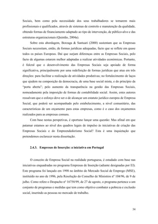 34
Sociais, bem como pela necessidade dos seus trabalhadores se tornarem mais
profissionais e qualificados, através de sistemas de controlo e manutenção da qualidade,
obtendo formas de financiamento adaptado ao tipo de intervenção, de público-alvo e das
estruturas organizacionais (Quintão, 2004a).
Sobre esta abordagem, Borzaga & Santuari (2000) sustentam que as Empresas
Sociais necessitam, então, de formas jurídicas adequadas, facto que se reflete em quase
todos os países Europeus. Daí que surjam diferenças entre as Empresas Sociais, pelo
facto de algumas estarem melhor adaptadas a realizar atividades económicas. Portanto,
é fulcral que o desenvolvimento das Empresas Sociais seja apoiado de forma
significativa, principalmente por uma redefinição de formas jurídicas que atua em três
direções: para facilitar a realização de atividades produtivas; no fortalecimento de laços
que ajudem na composição da democracia, de uma base social mista, e do princípio da
“porta aberta”; pelo aumento da transparência na gestão das Empresas Sociais,
nomeadamente pela imposição de formas de contabilidade social. Assim, estes autores
ressalvam que o esforço deve ser o de alcançar um estatuto jurídico europeu de Empresa
Social, que poderá ser acompanhado pelo estabelecimento, a nível comunitário, das
características de um orçamento para estas empresas, como é o caso dos orçamentos
realizados para as empresas comuns.
Com base nestas perspetivas, é oportuno lançar uma questão: Mas afinal em que
patamar estamos ao nível dos quadros legais de impulso às iniciativas de criação das
Empresas Sociais e do Empreendedorismo Social? Esta é uma inquietação que
pretendemos esclarecer nesta dissertação.
2.4.3. Empresas de Inserção: a iniciativa em Portugal
O conceito de Empresa Social na realidade portuguesa, é estudado com base nas
iniciativas enquadradas no programa Empresas de Inserção (adiante designadas por EI).
Este programa foi lançado em 1998 no âmbito do Mercado Social de Emprego (MSE),
instituído no ano de 1996, pela Resolução do Conselho de Ministros nº 104/96, de 9 de
julho. Como refere o Despacho nº 16758/99, de 27 de agosto, o programa pertence a um
conjunto de programas e medidas que tem como objetivo combater a pobreza e exclusão
social, inserindo as pessoas no mercado de trabalho.
 