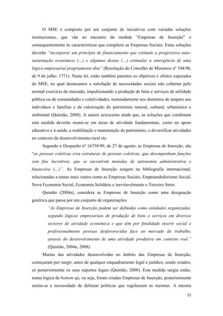 35
O MSE é composto por um conjunto de iniciativas com variadas soluções
institucionais, que vão ao encontro da medida “Empresas de Inserção” e
consequentemente às características que compõem as Empresas Sociais. Estas soluções
deverão “incorporar um princípio de financiamento que estimule a progressiva auto-
sustentação económica (…) e algumas destas (…) estimular a emergência de uma
lógica empresarial propriamente dita” (Resolução do Conselho de Ministros nº 104/96,
de 9 de julho: 1771). Nesta lei, estão também patentes os objetivos e efeitos esperados
do MSE, no qual destacamos a satisfação de necessidades sociais não cobertas pelo
normal exercício do mercado, impulsionando a produção de bens e serviços de utilidade
pública ou de comunidades e coletividades, nomeadamente nos domínios de amparo aos
indivíduos e famílias e da valorização do património natural, cultural, urbanístico e
ambiental (Quintão, 2008). A autora acrescenta ainda que, as soluções que combinam
esta medida deverão reunir-se em áreas de atividade fundamentais, como no apoio
educativo e à saúde, a reabilitação e manutenção do património, e diversificar atividades
no contexto do desenvolvimento rural etc.
Segundo o Despacho nº 16758/99, de 27 de agosto, as Empresas de Inserção, são
“as pessoas coletivas e/ou estruturas de pessoas coletivas, que desempenham funções
sem fins lucrativos, que se encontrem munidas de autonomia administrativa e
financeira (…)”. As Empresas de Inserção surgem na bibliografia internacional,
relacionadas a temas mais vastos como as Empresas Sociais, Empreendedorismo Social,
Nova Economia Social, Economia Solidária e inevitavelmente o Terceiro Setor.
Quintão (2004a), considera as Empresas de Inserção como uma designação
genérica que passa por um conjunto de organizações:
“As Empresas de Inserção podem ser definidas como entidades organizadas,
segundo lógicas empresariais de produção de bens e serviços em diversos
sectores de atividade económica e que têm por finalidade inserir social e
profissionalmente pessoas desfavorecidas face ao mercado de trabalho,
através do desenvolvimento de uma atividade produtiva em contexto real.”
(Quintão, 2004a; 2008).
Muitas das atividades desenvolvidas no âmbito das Empresas de Inserção,
começaram por surgir, antes de qualquer enquadramento legal e jurídico, sendo criados,
só posteriormente os seus suportes legais (Quintão, 2008). Esta medida surgiu então,
numa lógica de bottom up, ou seja, foram criadas Empresas de Inserção, posteriormente
sentiu-se a necessidade de delinear políticas que regulassem as mesmas. A mesma
 