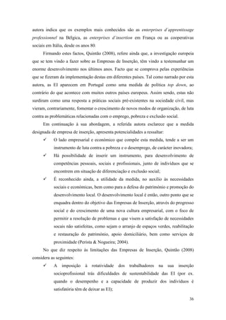 36
autora indica que os exemplos mais conhecidos são as enterprises d´apprentissage
professionnel na Bélgica, as enterprises d´insertion em França ou as cooperativas
sociais em Itália, desde os anos 80.
Firmando estes factos, Quintão (2008), refere ainda que, a investigação europeia
que se tem vindo a fazer sobre as Empresas de Inserção, têm vindo a testemunhar um
enorme desenvolvimento nos últimos anos. Facto que se comprova pelas experiências
que se fizeram da implementação destas em diferentes países. Tal como narrado por esta
autora, as EI aparecem em Portugal como uma medida de política top down, ao
contrário do que acontece com muitos outros países europeus. Assim sendo, estas não
surdiram como uma resposta a práticas sociais pré-existentes na sociedade civil, mas
vieram, contrariamente, fomentar o crescimento de novos modos de organização, de luta
contra as problemáticas relacionadas com o emprego, pobreza e exclusão social.
Em continuação à sua abordagem, a referida autora esclarece que a medida
designada de empresa de inserção, apresenta potencialidades a ressaltar:
 O lado empresarial e económico que compõe esta medida, tende a ser um
instrumento de luta contra a pobreza e o desemprego, de carácter inovadora;
 Há possibilidade de inserir um instrumento, para desenvolvimento de
competências pessoais, sociais e profissionais, junto de indivíduos que se
encontrem em situação de diferenciação e exclusão social;
 É reconhecido ainda, a utilidade da medida, no auxílio às necessidades
sociais e económicas, bem como para a defesa do património e promoção do
desenvolvimento local. O desenvolvimento local é então, outro ponto que se
enquadra dentro do objetivo das Empresas de Inserção, através do progresso
social e do crescimento de uma nova cultura empresarial, com o foco de
permitir a resolução de problemas e que visem a satisfação de necessidades
socais não satisfeitas, como sejam o arranjo de espaços verdes, reabilitação
e restauração do património, apoio domiciliário, bem como serviços de
proximidade (Perista & Nogueira; 2004).
No que diz respeito às limitações das Empresas de Inserção, Quintão (2008)
considera as seguintes:
 A imposição à rotatividade dos trabalhadores na sua inserção
socioprofissional trás dificuldades de sustentabilidade das EI (por ex.
quando o desempenho e a capacidade de produzir dos indivíduos é
satisfatória têm de deixar as EI);
 