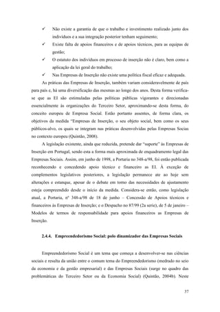 37
 Não existe a garantia de que o trabalho e investimento realizado junto dos
indivíduos e a sua integração posterior tenham seguimento;
 Existe falta de apoios financeiros e de apoios técnicos, para as equipas de
gestão;
 O estatuto dos indivíduos em processo de inserção não é claro, bem como a
aplicação da lei geral do trabalho;
 Nas Empresas de Inserção não existe uma política fiscal eficaz e adequada.
As práticas das Empresas de Inserção, também variam consideravelmente de país
para país e, há uma diversificação das mesmas ao longo dos anos. Desta forma verifica-
se que as EI são estimuladas pelas políticas públicas vigorantes e direcionadas
essencialmente às organizações do Terceiro Setor, aproximando-se desta forma, do
conceito europeu de Empresa Social. Estão portanto assentes, de forma clara, os
objetivos da medida “Empresas de Inserção, o seu objeto social, bem como os seus
públicos-alvo, os quais se integram nas práticas desenvolvidas pelas Empresas Socias
no contexto europeu (Quintão, 2008).
A legislação existente, ainda que reduzida, pretende dar “suporte” às Empresas de
Inserção em Portugal, sendo esta a forma mais aproximada de enquadramento legal das
Empresas Sociais. Assim, em junho de 1998, a Portaria no 348-a/98, foi então publicada
reconhecendo e concedendo apoio técnico e financeiro as EI. À exceção de
complementos legislativos posteriores, a legislação permanece ate ao hoje sem
alterações e estanque, apesar de o debate em torno das necessidades de ajustamento
esteja compreendido desde o início da medida. Considera-se então, como legislação
atual, a Portaria, nº 348-a/98 de 18 de junho – Concessão de Apoios técnicos e
financeiros às Empresas de Inserção; e o Despacho no 87/99 (2a serie), de 5 de janeiro –
Modelos de termos de responsabilidade para apoios financeiros as Empresas de
Inserção.
2.4.4. Empreendedorismo Social: polo dinamizador das Empresas Sociais
Empreendedorismo Social é um tema que começa a desenvolver-se nas ciências
sociais e resulta da união entre o comum tema do Empreendedorismo (medrado no seio
da economia e da gestão empresarial) e das Empresas Sociais (surge no quadro das
problemáticas do Terceiro Setor ou da Economia Social) (Quintão, 2004b). Neste
 