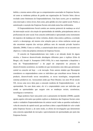 38
âmbito, a mesma autora refere que os comportamentos associados às Empresas Sociais,
tal como as modernas práticas de gestão nas organizações do Terceiro Setor, têm-se
revelado como fenómenos de Empreendedorismo. Este facto ocorre, por se manifestar
uma renovação a vários níveis, bem como, pela aptidão em criar capital social. Porém, a
autenticação e asserção das Empresas Sociais está ainda numa fase embrionária.
O Empreendedorismo Social contém um enorme potencial de mudança ao nível
da intervenção social e da criação de oportunidades de trabalho, principalmente entre os
profissionais do setor social. Este conceito embrionário é apresentado como instrumento
de resposta e de mudança em várias vertentes, desde a luta contra a pobreza, a exclusão
social e o desemprego, até mesmo criar soluções para as várias carências sociais que
não encontram resposta dos serviços públicos nem do mercado privado lucrativo
(Quintão, 2004b). Como se verifica, a caracterização deste conceito vai ao encontro aos
objetivos e visões das próprias estruturas de Empresas Sociais.
O conceito de Empreendedorismo tem vindo a ser alterado desde há alguns
séculos, e foram-se desenvolvendo abordagens diferentes para o explicar (Góes &
Brugni, s/d). Joseph A. Scumpeter (1883-1950), foi o mais importante a despoletar o
tema do “Empreendedorismo” e do papel do empresário no processo de
desenvolvimento económico, na medida em que incrementou uma ideia que permanece
central no conceito até hoje – a de inovação. Estes autores aludem que Shcumpeter
considerava os empreendedores como os indivíduos que concebiam novas formas de
produzir, desenvolvendo novas mercadorias, as novas tecnologias, reorganizando
sistemas produtivos etc. Acrescentam ainda que Peter Drucker, nos anos 80 do século
XX, invoca uma nova ideia para a conceção moderna de Empreendedorismo – a de
oportunidade. No caso deste autor, ele vê o empreendedor como um individuo que
estuda as oportunidades que surgem com as mudanças sociais, económicas,
tecnológicas e normativas.
Daqui podemos fazer uma ponte com o pensamento de Quintão (2004b), quando
aponta aspetos relevantes que podem explicar as dinâmicas das Empresas Sociais como
sendo o verdadeiro Empreendedorismo de carácter social: todas as questões realizadas à
volta do conceito de capital social, que auxiliam a deter a especificidade do valor criado
pelas Empresas Sociais e, de outro modo, os efeitos de investigações que demonstram
uma concreta capacidade de inovação e aproveitamento de oportunidades por parte das
Empresas Sociais.
 