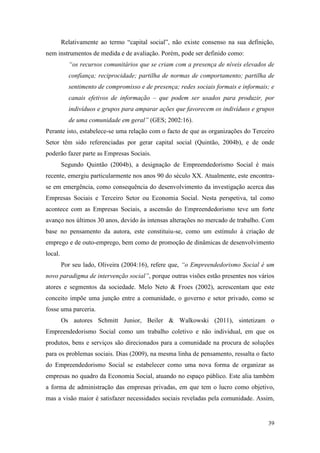 39
Relativamente ao termo “capital social”, não existe consenso na sua definição,
nem instrumentos de medida e de avaliação. Porém, pode ser definido como:
“os recursos comunitários que se criam com a presença de níveis elevados de
confiança; reciprocidade; partilha de normas de comportamento; partilha de
sentimento de compromisso e de presença; redes sociais formais e informais; e
canais efetivos de informação – que podem ser usados para produzir, por
indivíduos e grupos para amparar ações que favorecem os indivíduos e grupos
de uma comunidade em geral” (GES; 2002:16).
Perante isto, estabelece-se uma relação com o facto de que as organizações do Terceiro
Setor têm sido referenciadas por gerar capital social (Quintão, 2004b), e de onde
poderão fazer parte as Empresas Sociais.
Segundo Quintão (2004b), a designação de Empreendedorismo Social é mais
recente, emergiu particularmente nos anos 90 do século XX. Atualmente, este encontra-
se em emergência, como consequência do desenvolvimento da investigação acerca das
Empresas Sociais e Terceiro Setor ou Economia Social. Nesta perspetiva, tal como
acontece com as Empresas Sociais, a ascensão do Empreendedorismo teve um forte
avanço nos últimos 30 anos, devido às intensas alterações no mercado de trabalho. Com
base no pensamento da autora, este constituiu-se, como um estímulo à criação de
emprego e de outo-emprego, bem como de promoção de dinâmicas de desenvolvimento
local.
Por seu lado, Oliveira (2004:16), refere que, “o Empreendedorismo Social é um
novo paradigma de intervenção social”, porque outras visões estão presentes nos vários
atores e segmentos da sociedade. Melo Neto & Froes (2002), acrescentam que este
conceito impõe uma junção entre a comunidade, o governo e setor privado, como se
fosse uma parceria.
Os autores Schmitt Junior, Beiler & Walkowski (2011), sintetizam o
Empreendedorismo Social como um trabalho coletivo e não individual, em que os
produtos, bens e serviços são direcionados para a comunidade na procura de soluções
para os problemas sociais. Dias (2009), na mesma linha de pensamento, ressalta o facto
do Empreendedorismo Social se estabelecer como uma nova forma de organizar as
empresas no quadro da Economia Social, atuando no espaço público. Este alia também
a forma de administração das empresas privadas, em que tem o lucro como objetivo,
mas a visão maior é satisfazer necessidades sociais reveladas pela comunidade. Assim,
 