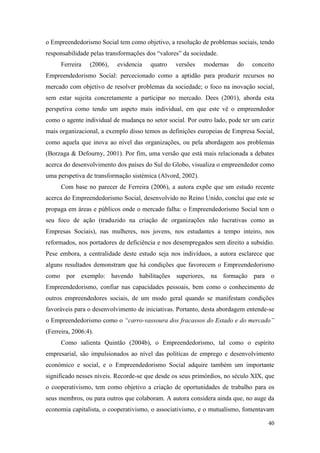 40
o Empreendedorismo Social tem como objetivo, a resolução de problemas sociais, tendo
responsabilidade pelas transformações dos “valores” da sociedade.
Ferreira (2006), evidencia quatro versões modernas do conceito
Empreendedorismo Social: percecionado como a aptidão para produzir recursos no
mercado com objetivo de resolver problemas da sociedade; o foco na inovação social,
sem estar sujeita concretamente a participar no mercado. Dees (2001), aborda esta
perspetiva como tendo um aspeto mais individual, em que este vê o empreendedor
como o agente individual de mudança no setor social. Por outro lado, pode ter um cariz
mais organizacional, a exemplo disso temos as definições europeias de Empresa Social,
como aquela que inova ao nível das organizações, ou pela abordagem aos problemas
(Borzaga & Defourny, 2001). Por fim, uma versão que está mais relacionada a debates
acerca do desenvolvimento dos países do Sul do Globo, visualiza o empreendedor como
uma perspetiva de transformação sistémica (Alvord, 2002).
Com base no parecer de Ferreira (2006), a autora expõe que um estudo recente
acerca do Empreendedorismo Social, desenvolvido no Reino Unido, conclui que este se
propaga em áreas e públicos onde o mercado falha: o Empreendedorismo Social tem o
seu foco de ação (traduzido na criação de organizações não lucrativas como as
Empresas Sociais), nas mulheres, nos jovens, nos estudantes a tempo inteiro, nos
reformados, nos portadores de deficiência e nos desempregados sem direito a subsídio.
Pese embora, a centralidade deste estudo seja nos indivíduos, a autora esclarece que
alguns resultados demonstram que há condições que favorecem o Empreendedorismo
como por exemplo: havendo habilitações superiores, na formação para o
Empreendedorismo, confiar nas capacidades pessoais, bem como o conhecimento de
outros empreendedores sociais, de um modo geral quando se manifestam condições
favoráveis para o desenvolvimento de iniciativas. Portanto, desta abordagem entende-se
o Empreendedorismo como o “carro-vassoura dos fracassos do Estado e do mercado”
(Ferreira, 2006:4).
Como salienta Quintão (2004b), o Empreendedorismo, tal como o espírito
empresarial, são impulsionados ao nível das políticas de emprego e desenvolvimento
económico e social, e o Empreendedorismo Social adquire também um importante
significado nesses níveis. Recorde-se que desde os seus primórdios, no século XIX, que
o cooperativismo, tem como objetivo a criação de oportunidades de trabalho para os
seus membros, ou para outros que colaboram. A autora considera ainda que, no auge da
economia capitalista, o cooperativismo, o associativismo, e o mutualismo, fomentavam
 