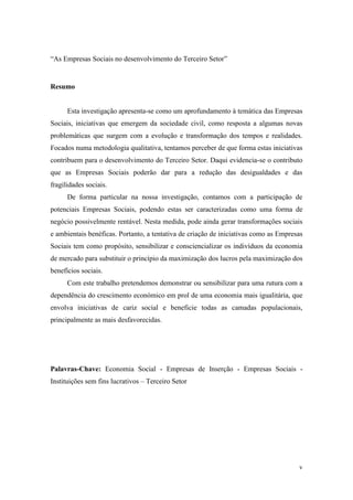 v
“As Empresas Sociais no desenvolvimento do Terceiro Setor”
Resumo
Esta investigação apresenta-se como um aprofundamento à temática das Empresas
Sociais, iniciativas que emergem da sociedade civil, como resposta a algumas novas
problemáticas que surgem com a evolução e transformação dos tempos e realidades.
Focados numa metodologia qualitativa, tentamos perceber de que forma estas iniciativas
contribuem para o desenvolvimento do Terceiro Setor. Daqui evidencia-se o contributo
que as Empresas Sociais poderão dar para a redução das desigualdades e das
fragilidades sociais.
De forma particular na nossa investigação, contamos com a participação de
potenciais Empresas Sociais, podendo estas ser caracterizadas como uma forma de
negócio possivelmente rentável. Nesta medida, pode ainda gerar transformações sociais
e ambientais benéficas. Portanto, a tentativa de criação de iniciativas como as Empresas
Sociais tem como propósito, sensibilizar e consciencializar os indivíduos da economia
de mercado para substituir o princípio da maximização dos lucros pela maximização dos
benefícios sociais.
Com este trabalho pretendemos demonstrar ou sensibilizar para uma rutura com a
dependência do crescimento económico em prol de uma economia mais igualitária, que
envolva iniciativas de cariz social e beneficie todas as camadas populacionais,
principalmente as mais desfavorecidas.
Palavras-Chave: Economia Social - Empresas de Inserção - Empresas Sociais -
Instituições sem fins lucrativos – Terceiro Setor
 