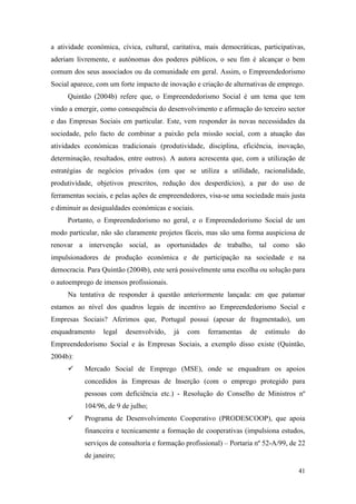 41
a atividade económica, cívica, cultural, caritativa, mais democráticas, participativas,
aderiam livremente, e autónomas dos poderes públicos, o seu fim é alcançar o bem
comum dos seus associados ou da comunidade em geral. Assim, o Empreendedorismo
Social aparece, com um forte impacto de inovação e criação de alternativas de emprego.
Quintão (2004b) refere que, o Empreendedorismo Social é um tema que tem
vindo a emergir, como consequência do desenvolvimento e afirmação do terceiro sector
e das Empresas Sociais em particular. Este, vem responder às novas necessidades da
sociedade, pelo facto de combinar a paixão pela missão social, com a atuação das
atividades económicas tradicionais (produtividade, disciplina, eficiência, inovação,
determinação, resultados, entre outros). A autora acrescenta que, com a utilização de
estratégias de negócios privados (em que se utiliza a utilidade, racionalidade,
produtividade, objetivos prescritos, redução dos desperdícios), a par do uso de
ferramentas sociais, e pelas ações de empreendedores, visa-se uma sociedade mais justa
e diminuir as desigualdades económicas e sociais.
Portanto, o Empreendedorismo no geral, e o Empreendedorismo Social de um
modo particular, não são claramente projetos fáceis, mas são uma forma auspiciosa de
renovar a intervenção social, as oportunidades de trabalho, tal como são
impulsionadores de produção económica e de participação na sociedade e na
democracia. Para Quintão (2004b), este será possivelmente uma escolha ou solução para
o autoemprego de imensos profissionais.
Na tentativa de responder à questão anteriormente lançada: em que patamar
estamos ao nível dos quadros legais de incentivo ao Empreendedorismo Social e
Empresas Sociais? Aferimos que, Portugal possui (apesar de fragmentado), um
enquadramento legal desenvolvido, já com ferramentas de estímulo do
Empreendedorismo Social e às Empresas Sociais, a exemplo disso existe (Quintão,
2004b):
 Mercado Social de Emprego (MSE), onde se enquadram os apoios
concedidos às Empresas de Inserção (com o emprego protegido para
pessoas com deficiência etc.) - Resolução do Conselho de Ministros nº
104/96, de 9 de julho;
 Programa de Desenvolvimento Cooperativo (PRODESCOOP), que apoia
financeira e tecnicamente a formação de cooperativas (impulsiona estudos,
serviços de consultoria e formação profissional) – Portaria nº 52-A/99, de 22
de janeiro;
 