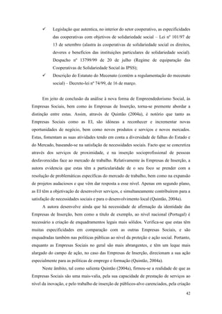 42
 Legislação que autentica, no interior do setor cooperativo, as especificidades
das cooperativas com objetivos de solidariedade social – Lei nº 101/97 de
13 de setembro (alastra às cooperativas de solidariedade social os direitos,
deveres e benefícios das instituições particulares de solidariedade social).
Despacho nº 13799/99 de 20 de julho (Regime de equiparação das
Cooperativas de Solidariedade Social às IPSS);
 Descrição do Estatuto do Mecenato (contém a regulamentação do mecenato
social) – Decreto-lei nº 74/99, de 16 de março.
Em jeito de conclusão da análise à nova forma de Empreendedorismo Social, às
Empresas Sociais, bem como às Empresas de Inserção, torna-se premente abordar a
distinção entre estas. Assim, através de Quintão (2004a), é notório que tanto as
Empresas Sociais como as EI, são idóneas a reconhecer e incrementar novas
oportunidades de negócio, bem como novos produtos e serviços e novos mercados.
Estas, fomentam as suas atividades tendo em conta a diversidade de falhas do Estado e
do Mercado, baseando-se na satisfação de necessidades sociais. Facto que se concretiza
através dos serviços de proximidade, e na inserção socioprofissional de pessoas
desfavorecidas face ao mercado de trabalho. Relativamente às Empresas de Inserção, a
autora evidencia que estas têm a particularidade de o seu foco se prender com a
resolução de problemáticas específicas do mercado de trabalho, bem como na expansão
de projetos audaciosos e que vêm dar resposta a esse nível. Apenas em segundo plano,
as EI têm a objetivação de desenvolver serviços, e simultaneamente contribuírem para a
satisfação de necessidades sociais e para o desenvolvimento local (Quintão, 2004a).
A autora desenvolve ainda que há necessidade de afirmação da identidade das
Empresas de Inserção, bem como a título de exemplo, ao nível nacional (Portugal) é
necessário a criação de enquadramentos legais mais sólidos. Verifica-se que estas têm
muitas especificidades em comparação com as outras Empresas Sociais, e são
enquadradas também nas políticas públicas ao nível da proteção e ação social. Portanto,
enquanto as Empresas Sociais no geral são mais abrangentes, e têm um leque mais
alargado do campo de ação, no caso das Empresas de Inserção, direcionam a sua ação
especialmente para as políticas de emprego e formação (Quintão, 2004a).
Neste âmbito, tal como salienta Quintão (2004a), firmou-se a realidade de que as
Empresas Sociais são uma mais-valia, pela sua capacidade de prestação de serviços ao
nível da inovação, e pelo trabalho de inserção de públicos-alvo carenciados, pela criação
 