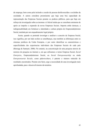 43
de emprego, bem como pela inclusão e coesão de pessoas desfavorecidas e excluídas da
sociedade. A autora considera proeminente que haja uma boa capacidade de
representação das Empresas Sociais perante os poderes públicos, para que haja um
reforço da investigação sobre as mesmas e é fulcral ainda que se concebam estruturas de
apoio ao impulso e expansão de novas Empresas Sociais. Importa então destacar, a
indispensabilidade em fortalecer a identidade e cultura própria do Empreendedorismo
Social, tutelada por um enquadramento legal próprio.
Assim, quando se pretende investigar e analisar o conceito de Empresa Social,
isso significa, por um lado avaliar as semelhanças, mas também as diferenças entre os
sistemas jurídicos da União Europeia, e por outro identificar as características e
especificidades das experiencias individuais das Empresas Sociais de cada país
(Borzaga & Santuari; 2000). No entanto, na concretização de uma pesquisa através de
motores de pesquisa na internet e, em que utilizamos o termo Empresa Social, Social
Enterprise, Empreendedorismo Social, ou Social Entrepreneurship ou ainda
Entrepreneuriat Sociale, como palavra-chave, é patente o número reduzido de
resultados encontrados. Perante este facto, urge a necessidade de uma investigação mais
aprofundada, para o desenvolvimento da temática.
 
