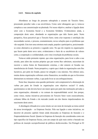 44
2.4.5. Síntese do capítulo
Abordámos ao longo do presente subcapítulo o assunto do Terceiro Setor,
procurando perceber toda a sua envolvência. Como setor abrangente que é, torna-se
complexa a sua caracterização na plenitude. Foi nosso objetivo, analisar a ligação deste
setor com a Economia Social e a Economia Solidária. Evidenciámos ainda, a
composição deste setor, abordando as organizações que dele fazem parte. Nesta
perspetiva, ficou percetível que o Terceiro Setor, tenta criar respostas à satisfação das
necessidades sociais, e procura, constantemente, novas soluções para os problemas que
vão surgindo. Este tem uma estrutura mais ampla, popular e participativa, posicionando-
se como alternativa ao primeiro e segundo setor. No que diz respeito às organizações
que fazem parte deste novo setor, evidenciamos o facto de se encobrirem de valores
como, a cooperação e a solidariedade, com vista à resolução de problemas sociais.
Torna-se então premente reputar, que estas organizações, para levar a cabo a sua
missão, para além das receitas próprias que por norma lhes subsistem, necessitam de
recorrer a outras fontes de financiamento externas, e não estarem só focadas nas
transferências do Estado. Nesta perspetiva, o apoio que é dado às organizações sem fins
lucrativos, por parte do Estado, parece ter atingido o seu máximo. Nos últimos anos,
muitas destas organizações sofreram cortes financeiros, na medida em que os Governos
diminuíram ou retiraram verbas, o que pode levar ao seu enfraquecimento.
Nesta fase, lançamos uma questão pertinente: será compreensível a diminuição de
verbas por parte do Estado às organizações com objetivos sociais? E ainda,
questionamos se não deveria haver um maior apoio por parte das instituições privadas a
estas organizações, afastando a via comum da responsabilidade social. Isto porque,
como vimos, muitas iniciativas provenientes do Terceiro Setor veem essencialmente,
colmatar falhas do Estado e do mercado (sendo um dos fatores impulsionadores do
nascimento deste setor).
A abordagem efetuada teve como intuito ser um mote de iniciação ao tema central
da nossa investigação – as Empresas Sociais. Pela sua ligação a estas iniciativas, no
decorrer do presente capítulo foram ainda dissecadas as Empresas de Inserção e o
Empreendedorismo Social. Quanto às Empresas de Inserção são consideradas como um
tipo específico de Empresas Socias, com um campo de ação mais estrito e baseado nas
políticas de inserção socioprofissional de públicos desfavorecidos. Em Portugal as EI
 