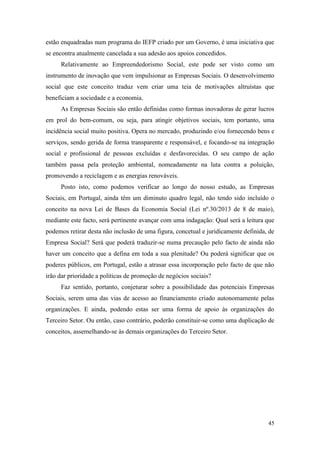 45
estão enquadradas num programa do IEFP criado por um Governo, é uma iniciativa que
se encontra atualmente cancelada a sua adesão aos apoios concedidos.
Relativamente ao Empreendedorismo Social, este pode ser visto como um
instrumento de inovação que vem impulsionar as Empresas Sociais. O desenvolvimento
social que este conceito traduz vem criar uma teia de motivações altruístas que
beneficiam a sociedade e a economia.
As Empresas Sociais são então definidas como formas inovadoras de gerar lucros
em prol do bem-comum, ou seja, para atingir objetivos sociais, tem portanto, uma
incidência social muito positiva. Opera no mercado, produzindo e/ou fornecendo bens e
serviços, sendo gerida de forma transparente e responsável, e focando-se na integração
social e profissional de pessoas excluídas e desfavorecidas. O seu campo de ação
também passa pela proteção ambiental, nomeadamente na luta contra a poluição,
promovendo a reciclagem e as energias renováveis.
Posto isto, como podemos verificar ao longo do nosso estudo, as Empresas
Sociais, em Portugal, ainda têm um diminuto quadro legal, não tendo sido incluído o
conceito na nova Lei de Bases da Economia Social (Lei nº.30/2013 de 8 de maio),
mediante este facto, será pertinente avançar com uma indagação: Qual será a leitura que
podemos retirar desta não inclusão de uma figura, concetual e juridicamente definida, de
Empresa Social? Será que poderá traduzir-se numa precaução pelo facto de ainda não
haver um conceito que a defina em toda a sua plenitude? Ou poderá significar que os
poderes públicos, em Portugal, estão a atrasar essa incorporação pelo facto de que não
irão dar prioridade a políticas de promoção de negócios sociais?
Faz sentido, portanto, conjeturar sobre a possibilidade das potenciais Empresas
Sociais, serem uma das vias de acesso ao financiamento criado autonomamente pelas
organizações. E ainda, podendo estas ser uma forma de apoio às organizações do
Terceiro Setor. Ou então, caso contrário, poderão constituir-se como uma duplicação de
conceitos, assemelhando-se às demais organizações do Terceiro Setor.
 