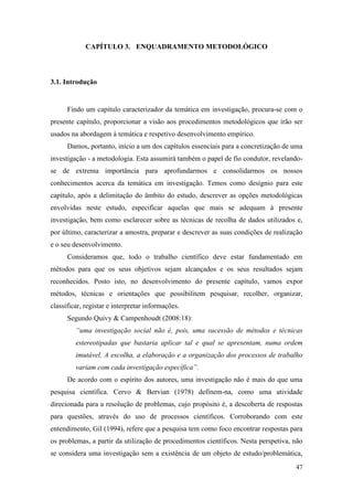 47
CAPÍTULO 3. ENQUADRAMENTO METODOLÓGICO
3.1. Introdução
Findo um capítulo caracterizador da temática em investigação, procura-se com o
presente capítulo, proporcionar a visão aos procedimentos metodológicos que irão ser
usados na abordagem à temática e respetivo desenvolvimento empírico.
Damos, portanto, início a um dos capítulos essenciais para a concretização de uma
investigação - a metodologia. Esta assumirá também o papel de fio condutor, revelando-
se de extrema importância para aprofundarmos e consolidarmos os nossos
conhecimentos acerca da temática em investigação. Temos como desígnio para este
capítulo, após a delimitação do âmbito do estudo, descrever as opções metodológicas
envolvidas neste estudo, especificar aquelas que mais se adequam à presente
investigação, bem como esclarecer sobre as técnicas de recolha de dados utilizados e,
por último, caracterizar a amostra, preparar e descrever as suas condições de realização
e o seu desenvolvimento.
Consideramos que, todo o trabalho científico deve estar fundamentado em
métodos para que os seus objetivos sejam alcançados e os seus resultados sejam
reconhecidos. Posto isto, no desenvolvimento do presente capítulo, vamos expor
métodos, técnicas e orientações que possibilitem pesquisar, recolher, organizar,
classificar, registar e interpretar informações.
Segundo Quivy & Campenhoudt (2008:18):
“uma investigação social não é, pois, uma sucessão de métodos e técnicas
estereotipadas que bastaria aplicar tal e qual se apresentam, numa ordem
imutável. A escolha, a elaboração e a organização dos processos de trabalho
variam com cada investigação específica”.
De acordo com o espírito dos autores, uma investigação não é mais do que uma
pesquisa científica. Cervo & Bervian (1978) definem-na, como uma atividade
direcionada para a resolução de problemas, cujo propósito é, a descoberta de respostas
para questões, através do uso de processos científicos. Corroborando com este
entendimento, Gil (1994), refere que a pesquisa tem como foco encontrar respostas para
os problemas, a partir da utilização de procedimentos científicos. Nesta perspetiva, não
se considera uma investigação sem a existência de um objeto de estudo/problemática,
 