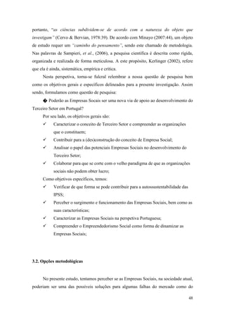 48
portanto, “as ciências subdividem-se de acordo com a natureza do objeto que
investigam” (Cervo & Bervian, 1978:39). De acordo com Minayo (2007:44), um objeto
de estudo requer um “caminho do pensamento”, sendo este chamado de metodologia.
Nas palavras de Sampieri, et al., (2006), a pesquisa científica é descrita como rígida,
organizada e realizada de forma meticulosa. A este propósito, Kerlinger (2002), refere
que ela é ainda, sistemática, empírica e crítica.
Nesta perspetiva, torna-se fulcral relembrar a nossa questão de pesquisa bem
como os objetivos gerais e específicos delineados para a presente investigação. Assim
sendo, formulamos como questão de pesquisa:
� Poderão as Empresas Socais ser uma nova via de apoio ao desenvolvimento do
Terceiro Setor em Portugal?
Por seu lado, os objetivos gerais são:
 Caracterizar o conceito de Terceiro Setor e compreender as organizações
que o constituem;
 Contribuir para a (des)construção do conceito de Empresa Social;
 Analisar o papel das potenciais Empresas Sociais no desenvolvimento do
Terceiro Setor;
 Colaborar para que se corte com o velho paradigma de que as organizações
sociais não podem obter lucro;
Como objetivos específicos, temos:
 Verificar de que forma se pode contribuir para a autossustentabilidade das
IPSS;
 Perceber o surgimento e funcionamento das Empresas Sociais, bem como as
suas características;
 Caracterizar as Empresas Sociais na perspetiva Portuguesa;
 Compreender o Empreendedorismo Social como forma de dinamizar as
Empresas Sociais;
3.2. Opções metodológicas
No presente estudo, tentamos perceber se as Empresas Sociais, na sociedade atual,
poderiam ser uma das possíveis soluções para algumas falhas do mercado como do
 