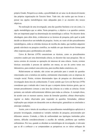 49
próprio Estado. Perspetiva-se ainda, a possibilidade de ser uma via de desenvolvimento
das próprias organizações do Terceiro Setor. Tudo isto, são razões que nos levam a
pensar nas opções metodológicas mais adequadas para ir ao encontro dos nossos
objetivos.
Na realização de uma investigação, uma das questões basilares a ter em conta, é a
opção metodológica que se adota. Nesta perspetiva, o objetivo e as questões centrais
têm um importante papel na determinação da metodologia a utilizar. No decorrer desta
abordagem, para além disto, evidenciam-se as técnicas de pesquisa, pelo qual se pode
decidir ao desenvolver um trabalho de pesquisa. Assim, no vasto rol dos procedimentos
metodológicos, estão as referidas técnicas de recolha dos dados, que também adquirem
grande relevância na pesquisa científica, na medida em que desenvolvem formas para
obter respostas para a problemática em análise.
Cervo & Bervian (1978) caracterizam as técnicas, como os procedimentos
concretos usados por uma determinada ciência, no decorrer das suas pesquisas. São os
meios corretos de executar as operações de interesse de uma ciência. Assim, existem
técnicas associadas à procura de opiniões em massa, ao uso de certos testes nos
laboratórios, para conduzir uma entrevista, para recolher dados estatísticos, etc.
Relativamente ao método, não existe um particular para o estudo de questões
relacionadas com a temática em análise, estritamente relacionadas com as empresas de
vocação social. Porém, existem determinados tipos de pesquisa ais direcionados à
investigação desta área do conhecimento. É neste sentido que Cervo & Bervian (1978)
consideram que o método não é mais do que o conjunto destas técnicas gerais, que se
tornam procedimentos comuns a uma área das ciências ou a todas as ciências. Existe
portanto, um método suficientemente idêntico para todas as ciências. A exemplo disso,
de acordo com os mesmos autores, temos de formular questões; efetuar observações;
registar os dados observados para responder às questões formuladas; elaborar
explicações que estejam em desacordo com as observações; generalizar as conclusões e
antecipar condições.
Assim, com o intuito de reconhecer os procedimentos metodológicos aplicáveis à
presente investigação, estudaram-se variados métodos de pesquisa, preconizados por
diferentes autores. Contudo, a falta de uniformidade nas tipologias instituídas pelos
autores, dificulta consideravelmente a escolha do método, problema que também
enfrentámos. Por isso, quando se abordam as metodologias de investigação, é relevante
que se dê a conhecer e se compreendam as perspetivas ou os vários enfoques de
 