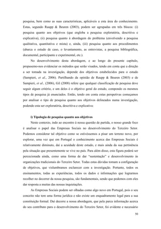 50
pesquisa, bem como as suas características, aplicáveis a esta área do conhecimento.
Estas, segundo Raupp & Beuren (2003), podem ser agrupadas em três blocos: (i)
pesquisa quanto aos objetivos (que engloba a pesquisa exploratória, descritiva e
explicativa), (ii) pesquisa quanto à abordagem do problema (envolvendo a pesquisa
qualitativa, quantitativa e mista) e, ainda, (iii) pesquisa quanto aos procedimentos
(abarca o estudo de caso, o levantamento, as entrevistas, a pesquisa bibliográfica,
documental, participante e experimental, etc.).
No desenvolvimento desta abordagem, e ao longo do presente capítulo,
propusemo-nos evidenciar os métodos que serão visados, tendo em conta que a direção
a ser tomada na investigação, depende dos objetivos estabelecidos para o estudo
(Sampieri, et al., 2006). Partilhando da opinião de Raupp & Beuren (2003) e de
Sampieri, et al., (2006), Gil (2008) refere que qualquer classificação de pesquisa deve
seguir algum critério, e um deles é o objetivo geral do estudo, compondo os mesmos
tipos de pesquisa já enunciados. Então, tendo em conta estas perspetivas começamos
por analisar o tipo de pesquisa quanto aos objetivos delineados numa investigação,
podendo esta ser exploratória, descritiva e explicativa:
i) Tipologia de pesquisa quanto aos objetivos
Neste contexto, indo ao encontro à nossa questão de partida, o nosso grande foco
é analisar o papel das Empresas Sociais no desenvolvimento do Terceiro Setor.
Podemos considerar tal objetivo como se estivéssemos a pisar um terreno novo, por
explorar, uma vez que em Portugal o conhecimento acerca das Empresas Sociais é
relativamente diminuto, daí a acuidade deste estudo, e mais ainda da sua pertinência
pela situação que presentemente se vive no país. Para além disso, esta figura poderá ser
percecionada ainda, como uma forma de dar “sustentação” e desenvolvimento às
organizações tradicionais do Terceiro Setor. Todas estas dúvidas tomam a configuração
de objetivos, que vislumbramos esclarecer com a investigação. Portanto, todos os
ensinamentos, todas as experiências, todos os dados e informações que lograrmos
recolher no decorrer da nossa pesquisa, são fundamentais, sendo que podemos com eles
dar resposta a muitas das nossas inquietações.
As Empresas Sociais podem ser olhadas como algo novo em Portugal, pois o seu
conceito não tem uma forma jurídica e não existe um enquadramento legal para a sua
constituição formal. Daí decorre a nossa abordagem, que pela parca informação acerca
do seu contributo para o desenvolvimento do Terceiro Setor, foi evidente e necessário
 
