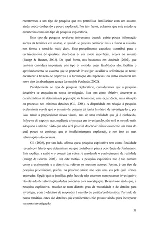 51
recorrermos a um tipo de pesquisa que nos permitisse familiarizar com um assunto
ainda pouco conhecido e pouco explorado. Por tais factos, achamos que este estudo se
caracteriza como um tipo de pesquisa exploratória.
Este tipo de pesquisa revela-se interessante quando existe pouca informação
acerca da temática em análise, e quando se procura conhecer mais a fundo o assunto,
por forma a torná-lo mais claro. Este procedimento cauteloso contribui para o
esclarecimento de questões, abordadas de um modo superficial, acerca do assunto
(Raupp & Beuren, 2003). De igual forma, nos baseamos em Andrade (2002), que
também considera importante este tipo de método, cujas finalidades são: facilitar o
aprofundamento do assunto que se pretende investigar; auxiliar a delimitação do tema;
esclarecer a fixação de objetivos e a formulação das hipóteses; ou então encontrar um
novo tipo de abordagem acerca da matéria (Andrade, 2002).
Paralelemente ao tipo de pesquisa exploratório, consideramos que a pesquisa
descritiva se enquadra na nossa investigação. Esta tem como objetivo descrever as
características de determinada população ou fenómeno, uma experiência, uma situação
ou processo nos mínimos detalhes (Gil, 2008). A disparidade em relação à pesquisa
exploratória revela que o assunto de pesquisa já tenha histórico de investigação e, por
isso, tende a proporcionar novas visões, mas de uma realidade que já é conhecida.
Infere-se do exposto que, mediante a temática em investigação, não será o método mais
adequado a utilizar, visto que não será possível descrever minuciosamente um tema do
qual pouco se conhece, que é insuficientemente explorado, e por isso as suas
informações são escassas.
Gil (2008), por seu lado, afirma que a pesquisa explicativa tem como finalidade
reconhecer fatores que determinam ou que contribuem para a ocorrência de fenómenos.
Esta explica, a razão e o porquê das coisas, e aprofunda o conhecimento da realidade
(Raupp & Beuren, 2003). Por este motivo, a pesquisa explicativa não é tão comum
como a exploratória e a descritiva, referem os mesmos autores. Assim, é um tipo de
pesquisa proeminente, porém, no presente estudo não será uma via pela qual iremos
enveredar. Opção que se justifica, pelo facto de não estarmos num patamar investigativo
tão elevado de informações/dados concretos para investigação. Ressalta-se ainda que, a
pesquisa explicativa, envolve-se num distinto grau de maturidade e de detalhe para
investigar, com o objetivo de responder à questão de partida/problemática. Partindo da
nossa temática, estes são detalhes que consideramos não possuir ainda, para incorporar
na nossa investigação.
 