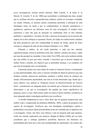 54
priori incompatíveis, existem autores (Serrano, 2004; Lincoln, Y. & Guba, E. in
Denzin, N., Lincoln, Y. & col., 2006) que aconselham a combinação das duas, sempre
que se verifique relevante e apropriado para conhecer, aclarar ou investigar a realidade
em estudo. Portanto, os mesmos autores consideram pertinente a utilização de uma
abordagem mista, de modo a que se complementem os métodos quantitativos e
qualitativos, aplicáveis em diferentes fases de uma investigação. O modelo misto
caracteriza o mais alto grau de anexação ou combinação entre os dois métodos
qualitativo e quantitativo. Acontece em todo o processo de pesquisa (ou na maioria das
etapas), de os dois enfoques se ajustarem. Porém, ele impõe um conhecimento completo
das duas perspetivas, pois traz complexidade ao projeto de estudo, apesar de trazer
consigo as vantagens de cada um dos enfoques (Sampieri, et al., 2006).
Efetuada a análise, de um modo particular, a cada um dos métodos
supramencionados, tornou-se pertinente nesta fase, analisar o projeto em causa, e optar
por uma das perspetivas estudadas. Como refere Yin (1990), não existe nenhum método
que seja melhor ou pior que outro, contudo, é necessário que se procure adequar da
melhor forma o método, aos objetivos que se pretendem alcançar, e as condições em
que uma investigação está a ser produzida.
O presente projeto tem como objeto de estudo as Empresas Sociais. Considerando
as suas particularidades, bem como a colossal variedade de objetivos possíveis que esta
temática sustenta, pareceu-nos pertinente, ponderar a melhor forma de conduzir um
estudo, suficientemente aprofundado, mas sem se revelar demasiado vago. Sendo que o
nosso objetivo visa, analisar as “Empresas Sociais no Desenvolvimento do Terceiro
Setor”, consideramos ser adequado adotar um método que se baseasse nas descrições e
observações, e em que as investigações são guiadas por temas significativos de
pesquisa, como é o caso. Deste modo, tendo em conta os factos referidos, considerou-se
mais adequado adotar o paradigma qualitativo por excelência.
A escolha fundamenta-se com o facto deste tipo de pesquisa proporcionar uma
melhor visão e compreensão do problema (Malhotra, 2005), a partir da perspetiva dos
sujeitos da investigação. Verifica-se que, esta abordagem metodológica explora a
problemática com poucas ideias preconcebidas acerca do resultado que se adquirirá com
a investigação. Assim, este facto vem reforçar o tipo de pesquisa pela qual optamos,
sendo este método exploratório por natureza. Bogdan & Biklen (1994), por seu lado,
consideram que o enfoque qualitativo possibilita, descrever um fenómeno em
profundidade pelo facto de se reter uma multiplicidade de significados e de estados dos
 