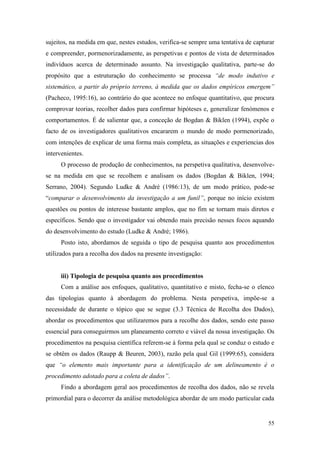 55
sujeitos, na medida em que, nestes estudos, verifica-se sempre uma tentativa de capturar
e compreender, pormenorizadamente, as perspetivas e pontos de vista de determinados
indivíduos acerca de determinado assunto. Na investigação qualitativa, parte-se do
propósito que a estruturação do conhecimento se processa “de modo indutivo e
sistemático, a partir do próprio terreno, à medida que os dados empíricos emergem”
(Pacheco, 1995:16), ao contrário do que acontece no enfoque quantitativo, que procura
comprovar teorias, recolher dados para confirmar hipóteses e, generalizar fenómenos e
comportamentos. É de salientar que, a conceção de Bogdan & Biklen (1994), expõe o
facto de os investigadores qualitativos encararem o mundo de modo pormenorizado,
com intenções de explicar de uma forma mais completa, as situações e experiencias dos
intervenientes.
O processo de produção de conhecimentos, na perspetiva qualitativa, desenvolve-
se na medida em que se recolhem e analisam os dados (Bogdan & Biklen, 1994;
Serrano, 2004). Segundo Ludke & André (1986:13), de um modo prático, pode-se
“comparar o desenvolvimento da investigação a um funil”, porque no início existem
questões ou pontos de interesse bastante amplos, que no fim se tornam mais diretos e
específicos. Sendo que o investigador vai obtendo mais precisão nesses focos aquando
do desenvolvimento do estudo (Ludke & André; 1986).
Posto isto, abordamos de seguida o tipo de pesquisa quanto aos procedimentos
utilizados para a recolha dos dados na presente investigação:
iii) Tipologia de pesquisa quanto aos procedimentos
Com a análise aos enfoques, qualitativo, quantitativo e misto, fecha-se o elenco
das tipologias quanto à abordagem do problema. Nesta perspetiva, impõe-se a
necessidade de durante o tópico que se segue (3.3 Técnica de Recolha dos Dados),
abordar os procedimentos que utilizaremos para a recolhe dos dados, sendo este passo
essencial para conseguirmos um planeamento correto e viável da nossa investigação. Os
procedimentos na pesquisa científica referem-se à forma pela qual se conduz o estudo e
se obtêm os dados (Raupp & Beuren, 2003), razão pela qual Gil (1999:65), considera
que “o elemento mais importante para a identificação de um delineamento é o
procedimento adotado para a coleta de dados”.
Findo a abordagem geral aos procedimentos de recolha dos dados, não se revela
primordial para o decorrer da análise metodológica abordar de um modo particular cada
 